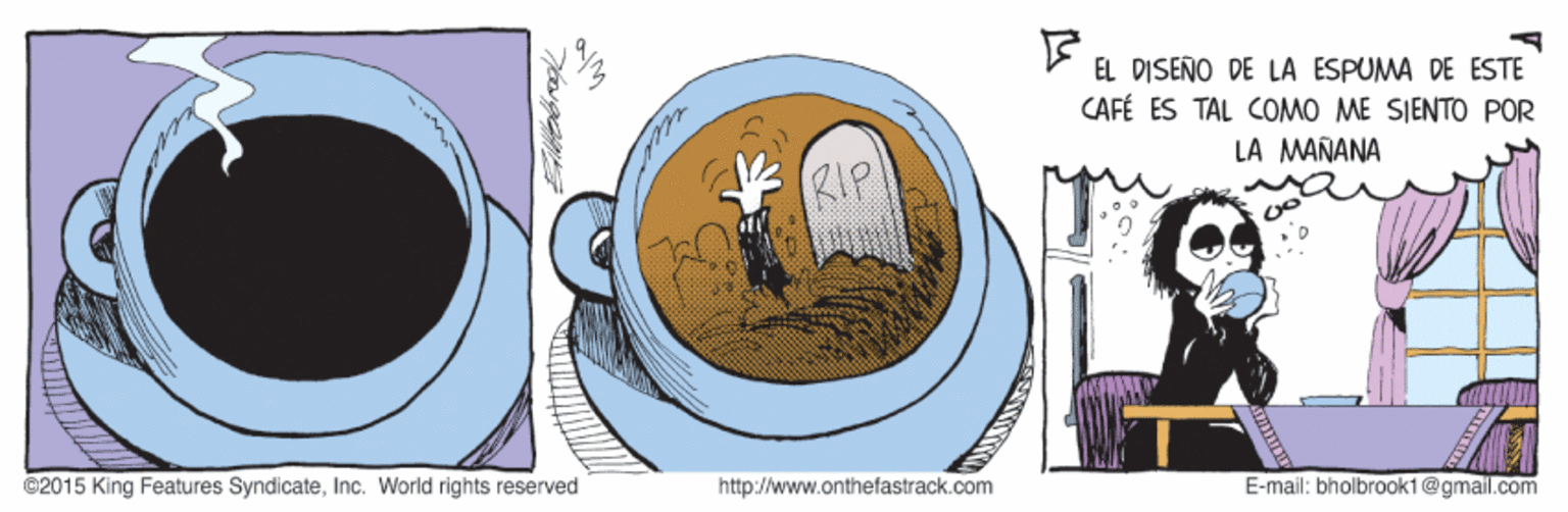Art OCR: EL DISEÑO DE LA ESPUMA DE ESTE CAFÉ ES TAL COMO ME SIENTO POR LA MAÑANA RIP ©2015 King Features SyndicateInc. World rights reserved http://www.onthefastrack.com E-mail: bholbrook1@gmail.com EL DISEÑO DE LA ESPUMA DE ESTE CAFÉ ES TAL COMO ME SIENTO POR LA MAÑANA RIP ©2015 King Features SyndicateInc. World rights reserved http://www.onthefastrack.com E-mail: bholbrook1@gmail.com