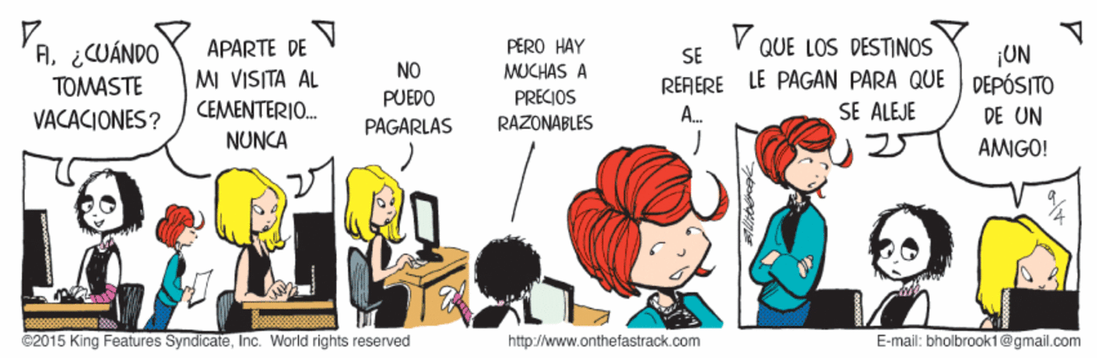 Happy OCR: V QUE LOS DESTINOS A. ¿CUÁNDO TOMASTE PERO HAY MUCHAS A PRECIOS RAZONABLES APARTE DE ¡UN DEPÓSITO SE NO MI VISITA AL CEMENTERIO. RERERE LE PAGAN PARA QUE SE ALEJE PUEDO VACACIONES? PAGARLAS A. DE UN NUNCA AMIGO! ©2015 King Features SyndicateInc. World rights reserved http://www.onthefastrack.com E-mail: bholbrook1@gmail.com V QUE LOS DESTINOS A. ¿CUÁNDO TOMASTE PERO HAY MUCHAS A PRECIOS RAZONABLES APARTE DE ¡UN DEPÓSITO SE NO MI VISITA AL CEMENTERIO. RERERE LE PAGAN PARA QUE SE ALEJE PUEDO VACACIONES? PAGARLAS A. DE UN NUNCA AMIGO! ©2015 King Features SyndicateInc. World rights reserved http://www.onthefastrack.com E-mail: bholbrook1@gmail.com