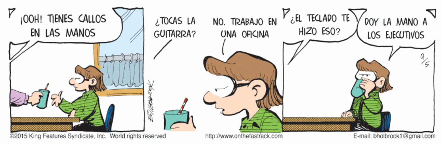 Handwriting OCR: ¡0OH! TIENES CALLOS EN LAS MANOS ¿EL TECLADO TE HIZO ESO? ¿ TOCAS LA NO. TRABAJO EN 0?? LA ANO A GUITARRA? UNA OFICINA LOS EJECUTIVOS ©2015 King Features SyndicateInc. World rights reserved http:/www.onthefastrack.com E-mail: bholbraok1@gmail.com e ¡0OH! TIENES CALLOS EN LAS MANOS ¿EL TECLADO TE HIZO ESO? ¿ TOCAS LA NO. TRABAJO EN 0?? LA ANO A GUITARRA? UNA OFICINA LOS EJECUTIVOS ©2015 King Features SyndicateInc. World rights reserved http:/www.onthefastrack.com E-mail: bholbraok1@gmail.com e