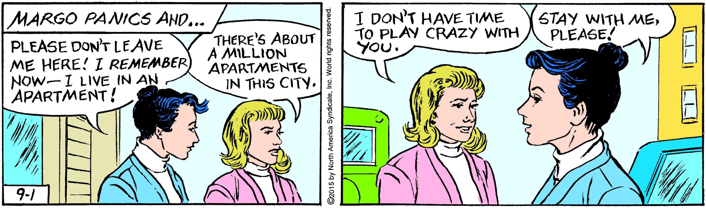 Jaw OCR: MARGO PANICS AND... I DON'T HAVE TIME TO PLAY CRAZY WITH YOU. STAY WITH MEPLEASE! PLEASE DON'TLEAVE ME HERE! I REMEMBER) NOW-I LIVE IN AN APARTMENT ! THERE'S ABOUT A MILLION APARTMENTS IN THIS CITY9-1 ©2015 by North America SyndicateMARGO PANICS AND... I DON'T HAVE TIME TO PLAY CRAZY WITH YOU. STAY WITH MEPLEASE! PLEASE DON'TLEAVE ME HERE! I REMEMBER) NOW-I LIVE IN AN APARTMENT ! THERE'S ABOUT A MILLION APARTMENTS IN THIS CITY9-1 ©2015 by North America Syndicate