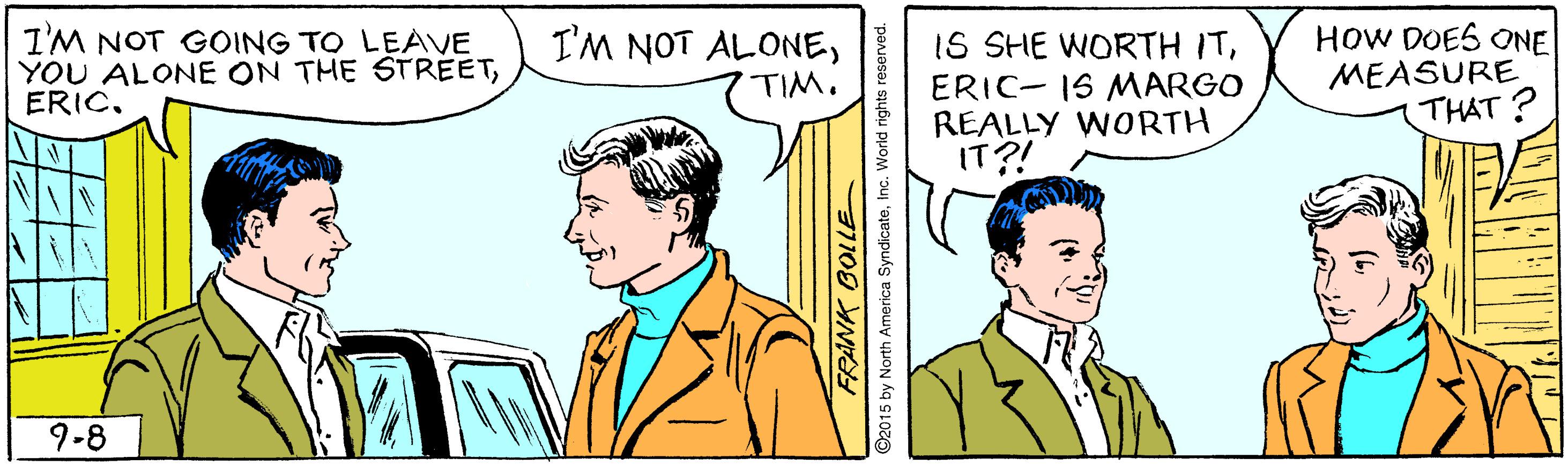 Font OCR: HOW DOES ONE MEASURE THAT ? I'M NOT ALONEI'M NOT GOING TO LEAVE YOU ALONE ON THE STREETERIC. IS SHE WORTH ITERIC- IS MARGO REALLY WORTH IT?! TIM. 9-8 RANK BOLLE ©2015 by North America SyndicateInc. World rights HOW DOES ONE MEASURE THAT ? I'M NOT ALONEI'M NOT GOING TO LEAVE YOU ALONE ON THE STREETERIC. IS SHE WORTH ITERIC- IS MARGO REALLY WORTH IT?! TIM. 9-8 RANK BOLLE ©2015 by North America SyndicateInc. World rights