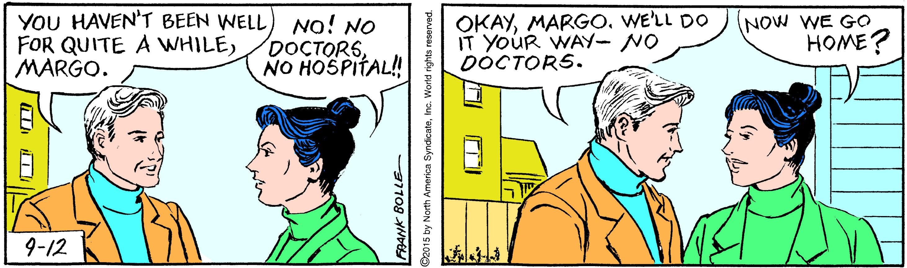 Happy OCR: YOU HAVEN'T BEEN WELL FOR QUITE A WHILEMARGO. No! NO DOCTORSNO HOSPITAL! OKAYWE'LL DO IT YoUR WAY- NO DÓCTORS. NOW WE GO HOME? 9-12 ©2015 by North America SyndicateInc. World rights reserved. YOU HAVEN'T BEEN WELL FOR QUITE A WHILEMARGO. No! NO DOCTORSNO HOSPITAL! OKAYWE'LL DO IT YoUR WAY- NO DÓCTORS. NOW WE GO HOME? 9-12 ©2015 by North America SyndicateInc. World rights reserved.