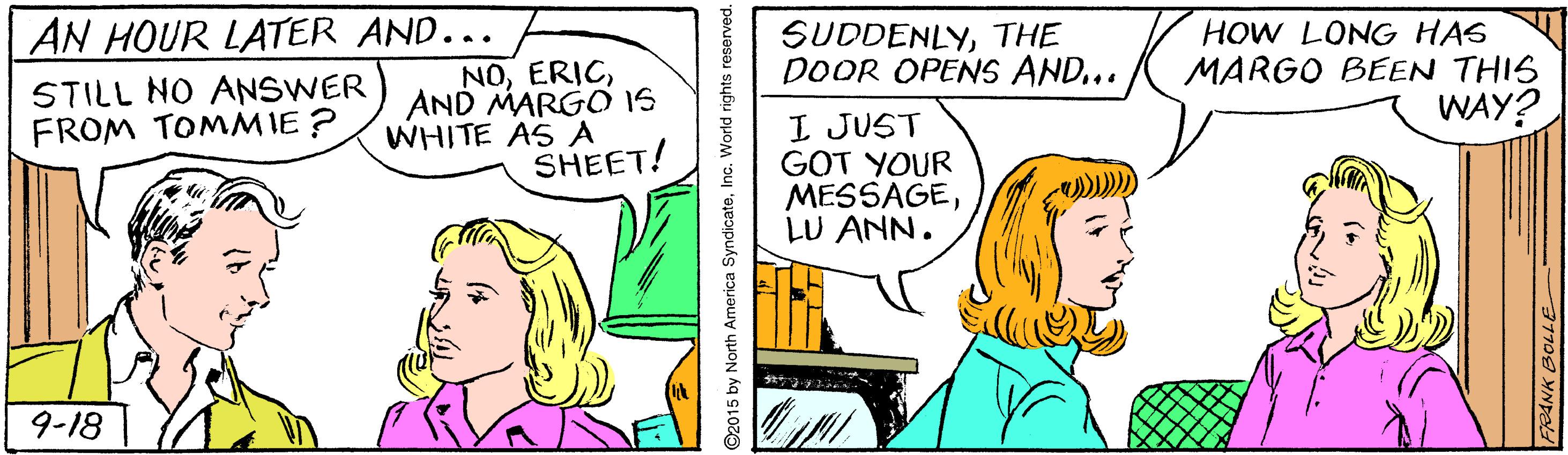 Comics OCR: AN HOUR LATER AND... NOAND MARGO IS WHITE AS A SHEET! SUDDENLYTHE DOOR OPENS AND... HOW LONG HAS MARGO BEEN THIS WAY? STILL NO ANSWER FROM TOMMIE ? I JUST GOT YOUR MESSAGELU ANN. 9-18 ©2015 by North America SyndicateInc. World rights reserved. AN HOUR LATER AND... NOAND MARGO IS WHITE AS A SHEET! SUDDENLYTHE DOOR OPENS AND... HOW LONG HAS MARGO BEEN THIS WAY? STILL NO ANSWER FROM TOMMIE ? I JUST GOT YOUR MESSAGELU ANN. 9-18 ©2015 by North America SyndicateInc. World rights reserved.