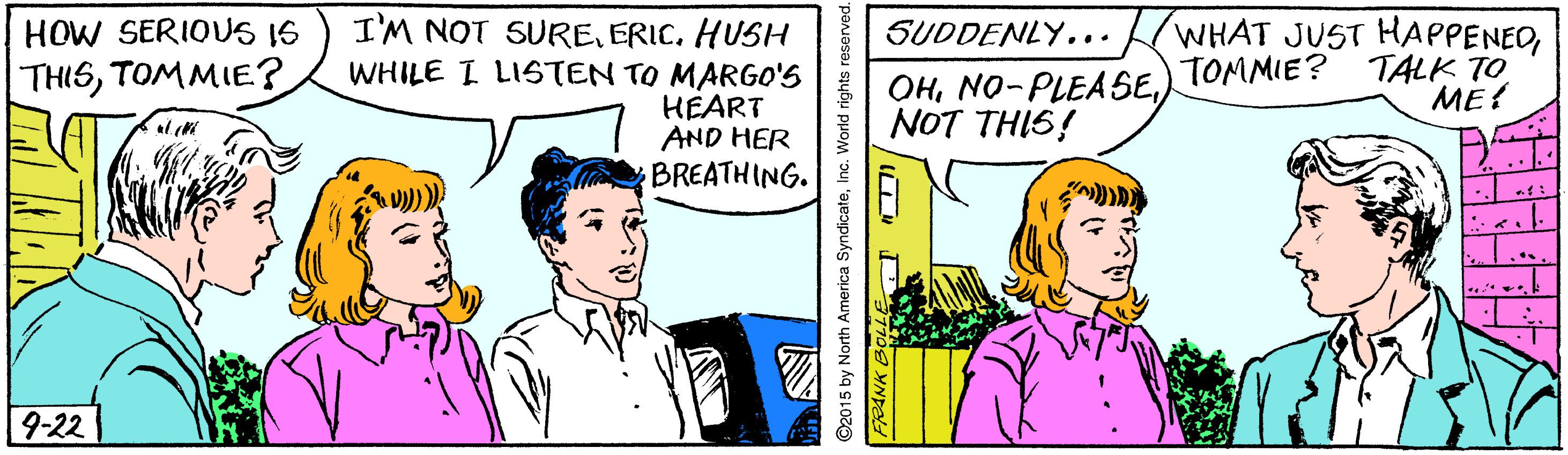 Parallel OCR: I'M NOT SUREERIC. HUSH WHILE I LISTEN TO MARGO'S HEART AND HER BREATHING. WHAT JUST HAPPENEDTOMMIE? TALK TO ME! HOW SERIOUS I6 SUDDENLY... THISTOMMIE? OHNOT THIS! 9-22 2015 by North America SyndicateInc. World rights reserved I'M NOT SUREERIC. HUSH WHILE I LISTEN TO MARGO'S HEART AND HER BREATHING. WHAT JUST HAPPENEDTOMMIE? TALK TO ME! HOW SERIOUS I6 SUDDENLY... THISTOMMIE? OHNOT THIS! 9-22 2015 by North America SyndicateInc. World rights reserved