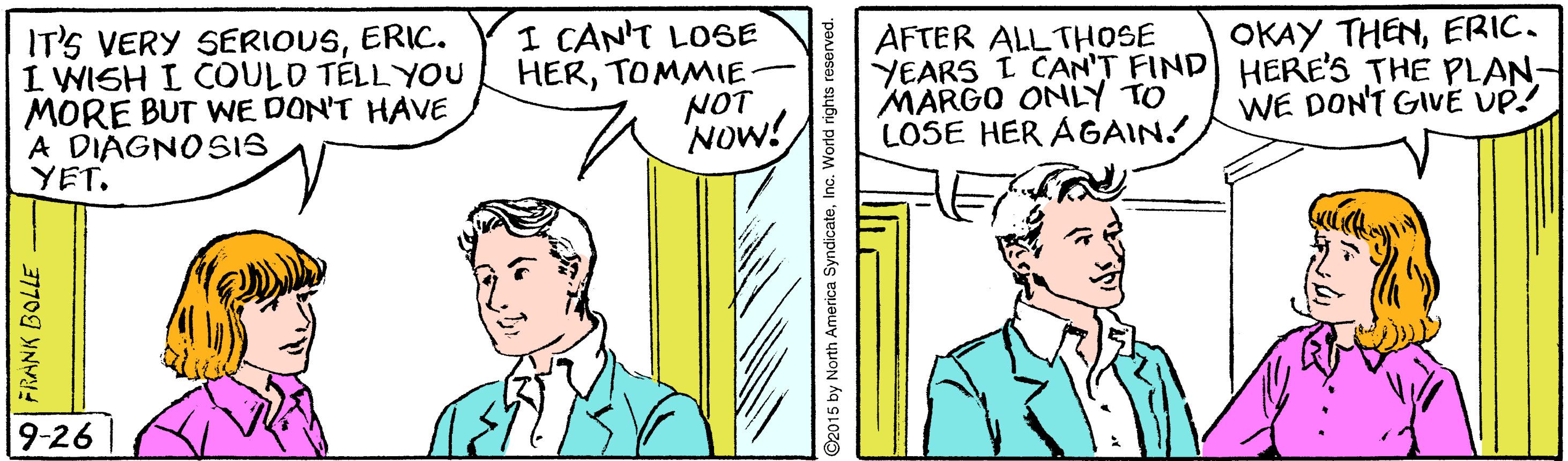 Font OCR: IT'S VERY SERIOUSERIC. I WISH I COULD TÉLLYOU MORE BUT WE DON'T HAVE A DIAGNOSIS YET. I CAN'T LOSE HERTOMMIE NOT Now! AFTER ALL THOSE YEARS I CAN'T FIND HERE'S THE PLAN: MARGO ONLY TO LOSE HER AGAIN! OKAY THENERIC. WE DONT GIVE UP! 9-26 - 37709 YNY IT'S VERY SERIOUSERIC. I WISH I COULD TÉLLYOU MORE BUT WE DON'T HAVE A DIAGNOSIS YET. I CAN'T LOSE HERTOMMIE NOT Now! AFTER ALL THOSE YEARS I CAN'T FIND HERE'S THE PLAN: MARGO ONLY TO LOSE HER AGAIN! OKAY THENERIC. WE DONT GIVE UP! 9-26 - 37709 YNY