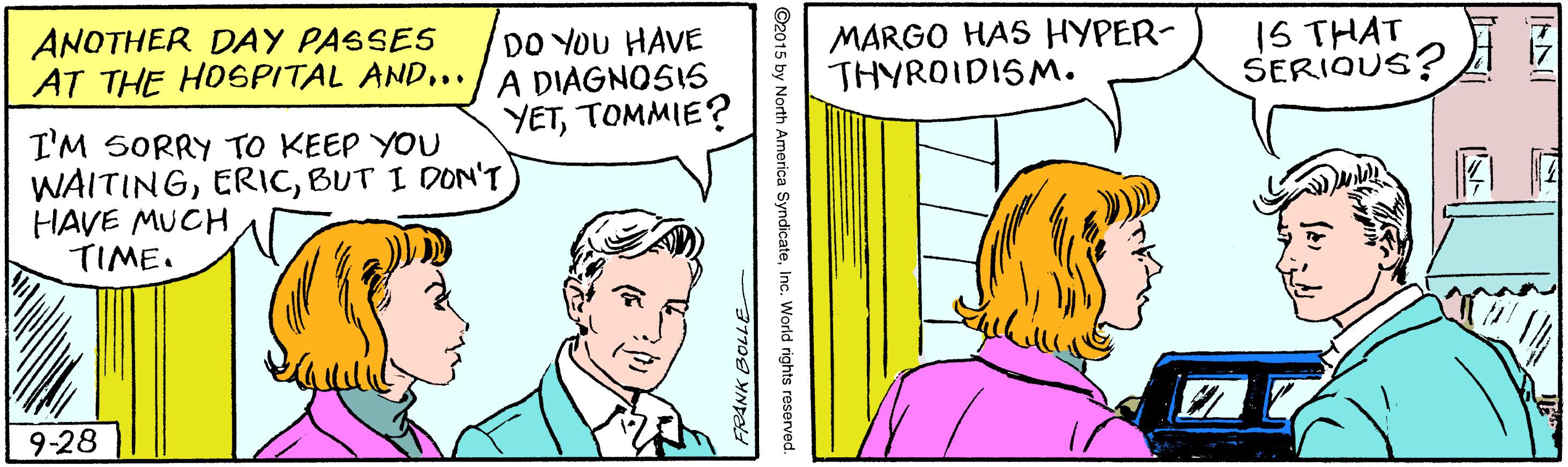 Line OCR: ANOTHER DAY PASSES AT THE HOSPITAL AND... DO YOU HAVE A DIAGNOSIS YETTOMMIE? MARGO HAS HYPER- THYROIDISM. 1S THAT SERIQUS? I'M SORRY TO KEEP YOU WAITINGBUT I DON'T HAVE MUCH TIME. 9-28 ANOTHER DAY PASSES AT THE HOSPITAL AND... DO YOU HAVE A DIAGNOSIS YETTOMMIE? MARGO HAS HYPER- THYROIDISM. 1S THAT SERIQUS? I'M SORRY TO KEEP YOU WAITINGBUT I DON'T HAVE MUCH TIME. 9-28