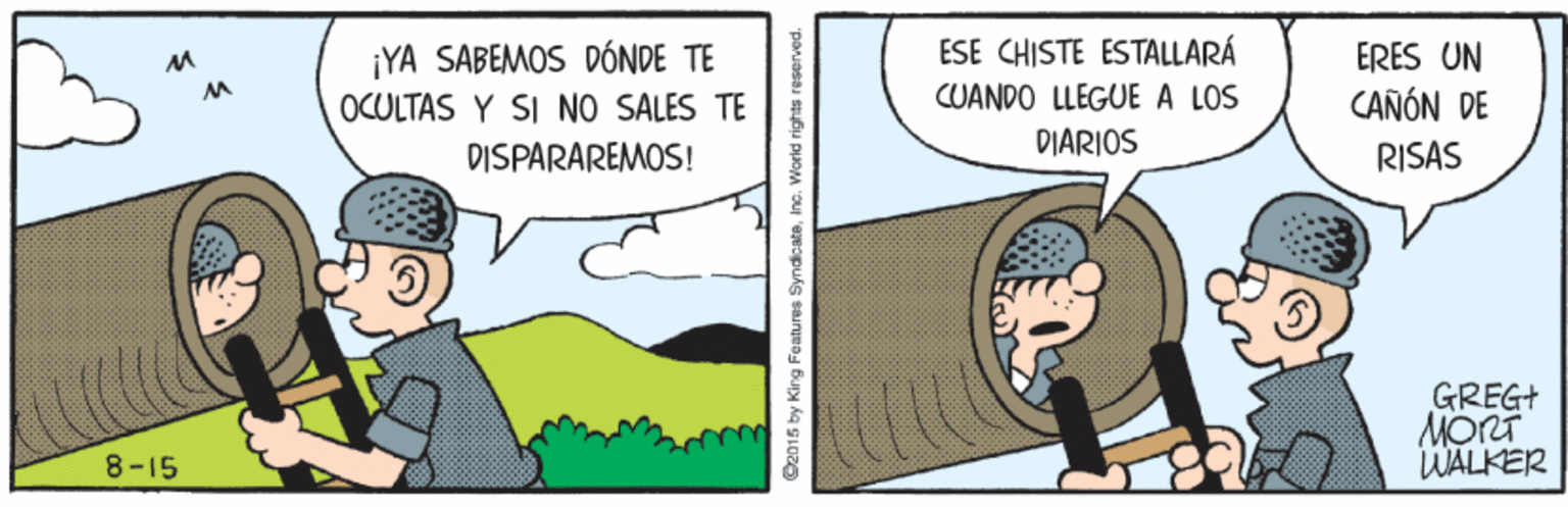 Line OCR: ¡YA SABEMOS DÓNDE TE OCULTAS Y SI NO SALES TE ESE CHISTE ESTALLARÁ CUANDO LLEGUE A LOS DIARIOS ERES UN CAÑÓN DE DISPARAREMOS! RISAS GREGI MORT WALKER 8-15 C2015 by King Features SyndicateInc. World rights ¡YA SABEMOS DÓNDE TE OCULTAS Y SI NO SALES TE ESE CHISTE ESTALLARÁ CUANDO LLEGUE A LOS DIARIOS ERES UN CAÑÓN DE DISPARAREMOS! RISAS GREGI MORT WALKER 8-15 C2015 by King Features SyndicateInc. World rights