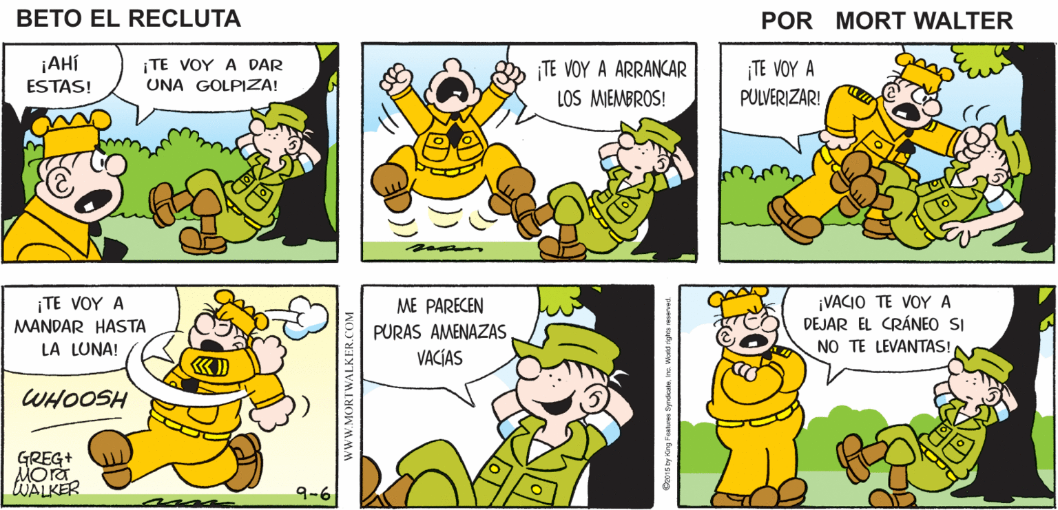 Yellow OCR: ¿DÓNDE ESTÁ BETO? SEGURO ESTÁ PERDIENDO ¡CUANDO LO ENCUENTRE LE VOY A DAR UNA LECCIÓN QUE NO VA A OLVIDAR! Mort Walker's EL TIEMPO beto el recluta ¡AHÍ ESTAS! ¡TE VOY A DAR UNA GOLPIZA! TE VOY A ARRANCAR LOS MIEMBROS! ¡TE VOY A PULVERIZAR! ¡TE VOY A MANDAR HASTA LA LUNA! ¡VACIO TE VOY A DEJAR EL CRÁNEO SI NO TE LEVANTAS! ME PARECEN PURAS AMENAZAS VACÍAS WHOOSH GREG+ Mora WALKER 9-6 wwW.MORTWALKER.COM ¿DÓNDE ESTÁ BETO? SEGURO ESTÁ PERDIENDO ¡CUANDO LO ENCUENTRE LE VOY A DAR UNA LECCIÓN QUE NO VA A OLVIDAR! Mort Walker's EL TIEMPO beto el recluta ¡AHÍ ESTAS! ¡TE VOY A DAR UNA GOLPIZA! TE VOY A ARRANCAR LOS MIEMBROS! ¡TE VOY A PULVERIZAR! ¡TE VOY A MANDAR HASTA LA LUNA! ¡VACIO TE VOY A DEJAR EL CRÁNEO SI NO TE LEVANTAS! ME PARECEN PURAS AMENAZAS VACÍAS WHOOSH GREG+ Mora WALKER 9-6 wwW.MORTWALKER.COM