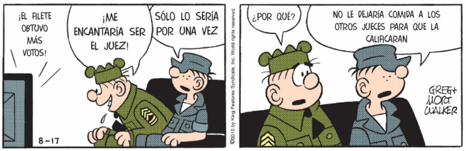 Interaction OCR: NO LE DEJARÍA COMIDA A LOS OTROS JUECES PARA QUE LA CALIACARAN EL FILETE SÓLO LO SERÍA ¡ME ENCANTARÍA SER IPOR UNA VEZ ¿POR QUÉ? OBTUVO MÁS EL JUEZ! VOTOS! GREG+ WALKER 8-17 O2015 by King Fieatures SyndicateInc. World rights resorved. NO LE DEJARÍA COMIDA A LOS OTROS JUECES PARA QUE LA CALIACARAN EL FILETE SÓLO LO SERÍA ¡ME ENCANTARÍA SER IPOR UNA VEZ ¿POR QUÉ? OBTUVO MÁS EL JUEZ! VOTOS! GREG+ WALKER 8-17 O2015 by King Fieatures SyndicateInc. World rights resorved.