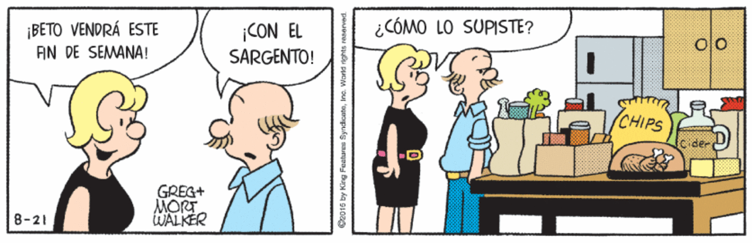 Organism OCR: ¿CÓMO LO SUPISTE? ¡BETO VENDRÁ ESTE AN DE SEMANA! |CON EL SARGENTO! (CHIPS GREG+ MORT WALKER 8-21 C2015 by King Features SyndicateInc. World ights reserved ¿CÓMO LO SUPISTE? ¡BETO VENDRÁ ESTE AN DE SEMANA! |CON EL SARGENTO! (CHIPS GREG+ MORT WALKER 8-21 C2015 by King Features SyndicateInc. World ights reserved