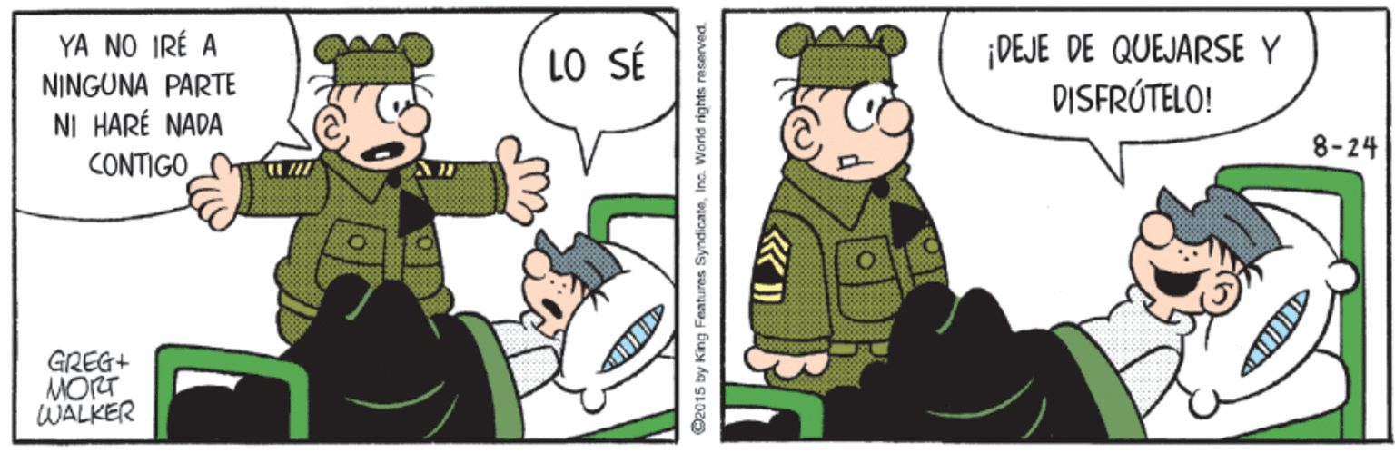 Conversation OCR: YA NO IRÉ A NINGUNA PARTE NI HARÉ NADA ¡DEJE DE QUEJARSE Y DISFRÚTELO! LO SÉ 8-24 CONTIGO GREG+ MORT WALKER O2015 by King Fnatures SyndicateInc. World rights reserved. YA NO IRÉ A NINGUNA PARTE NI HARÉ NADA ¡DEJE DE QUEJARSE Y DISFRÚTELO! LO SÉ 8-24 CONTIGO GREG+ MORT WALKER O2015 by King Fnatures SyndicateInc. World rights reserved.