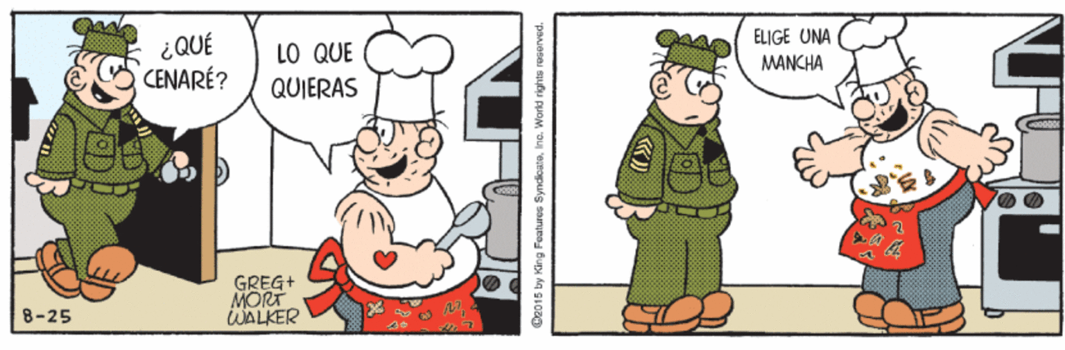 Art OCR: ELIGE UNA ¿QUÉ CENARÉ? LO QUE MANCHA QUIERAS GREG+ MORT WALKER 8-25 CR015 by King Features SymdicatsInc. World rights rosorved. ELIGE UNA ¿QUÉ CENARÉ? LO QUE MANCHA QUIERAS GREG+ MORT WALKER 8-25 CR015 by King Features SymdicatsInc. World rights rosorved.