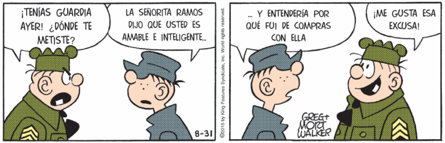Illustration OCR: ¡TENÍAS GUARDIA AYER! ¿DÓNDE TE METISTE? LA SEÑORITA RAMOS Y ENTENDERÍA POR QUÉ FUI DE COMPRAS CON ELLA ¡ME GUSTA ESA EXCUSA! ... DIJO QUE USTED ES AMABLE E INTELIGENTE. GREGT MORT WALKER ? 8-31 ? 2015 by King Features SyndicateInc. World rights noserved ¡TENÍAS GUARDIA AYER! ¿DÓNDE TE METISTE? LA SEÑORITA RAMOS Y ENTENDERÍA POR QUÉ FUI DE COMPRAS CON ELLA ¡ME GUSTA ESA EXCUSA! ... DIJO QUE USTED ES AMABLE E INTELIGENTE. GREGT MORT WALKER ? 8-31 ? 2015 by King Features SyndicateInc. World rights noserved
