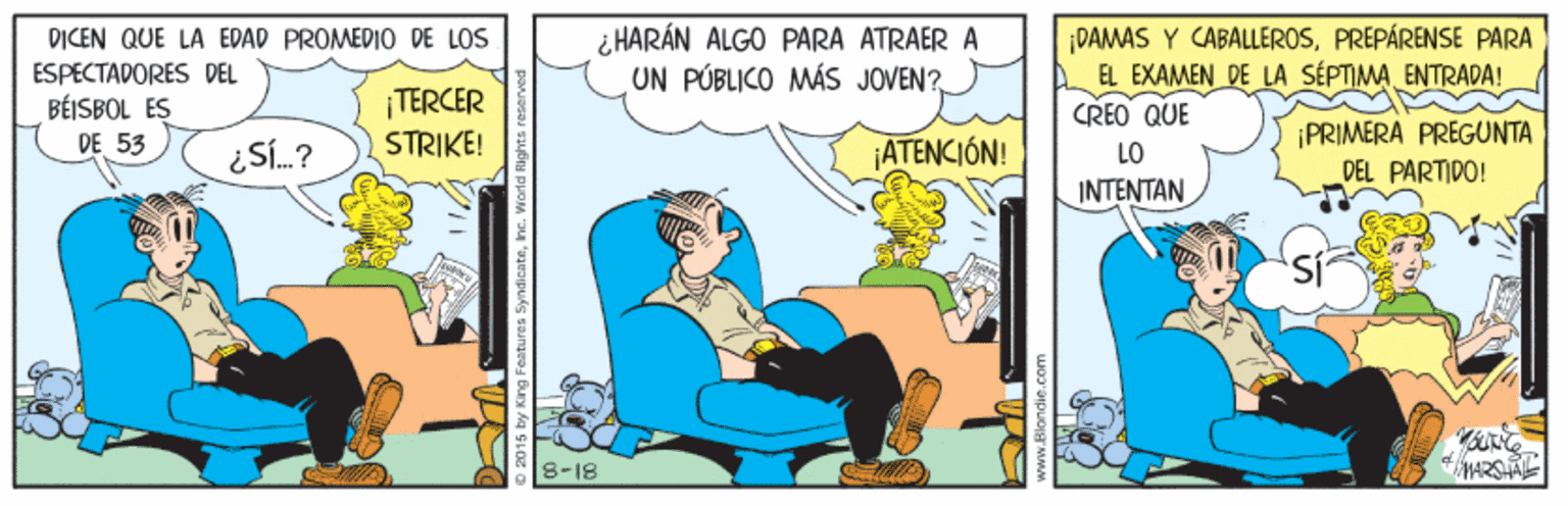 Conversation OCR: DICEN QUE LA EDAD PROMEDIO DE LOS ESPECTADORES DEL BÉISBOL ES ¿ HARÁN ALGO PARA ATRAER A UN PÚBLICO MÁS JOVEN? ¡DAMAS Y CABALLEROSPREPÁRENSE PARA EL EXAMEN DE LA SÉPTIMAENTRADA! CREO QUE TERCER STRIKE! PRIMERA PREGUNTA DEL PARTIDO! DE 53 ATENCIÓN! LO INTENTAN 8-18 DICEN QUE LA EDAD PROMEDIO DE LOS ESPECTADORES DEL BÉISBOL ES ¿ HARÁN ALGO PARA ATRAER A UN PÚBLICO MÁS JOVEN? ¡DAMAS Y CABALLEROSPREPÁRENSE PARA EL EXAMEN DE LA SÉPTIMAENTRADA! CREO QUE TERCER STRIKE! PRIMERA PREGUNTA DEL PARTIDO! DE 53 ATENCIÓN! LO INTENTAN 8-18