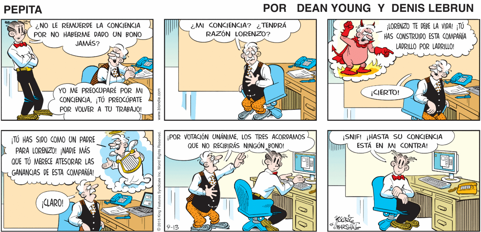 Parallel OCR: ES HORA DE 2 ¡Y NO CEDERÉ! PROTESTAR! PEPITA EEAN Y JOHN MARSHAL ¿NO LE REMUERDE LA CONCIENCIA POR NO HABERME DADO UN BONO JAMÁS? ¿MI CONCIENCIA? ¿TENDRÁ RAZÓN LORENZO? ¡LORENZO TE DEBE LA VIDA! TÚ HAS CONSTRUIDO ESTA COMPAÑIA LADRILLO POR LADRILLO! YO ME PREOCUPARÉ POR MI CONCIENCIA¡TÚ PREOCÚPATE POR VOLVER A TU TRABAJO! ¡GERTO! ¡POR VOTACIÓN UNÁNIMELOS TRES ACORDAMOS QUE NO RECIBIRÁS NINGÚN BONO! ¡SNIF! HASTA SU CONCIENCIA ESTÁ EN MI CONTRA! TÚ HAS SIDO COMO UN PADRE PARA LORENZO! NADIE MÁS QUE TÚ MERECE ATESORAR LAS GANANCIAS DE ESTA COMPAÑIA! CLARO! 9-13 MARSHAL 9 2015 King Foaturas Syndicate Inc. World Rights Rosarved. ES HORA DE 2 ¡Y NO CEDERÉ! PROTESTAR! PEPITA EEAN Y JOHN MARSHAL ¿NO LE REMUERDE LA CONCIENCIA POR NO HABERME DADO UN BONO JAMÁS? ¿MI CONCIENCIA? ¿TENDRÁ RAZÓN LORENZO? ¡LORENZO TE DEBE LA VIDA! TÚ HAS CONSTRUIDO ESTA COMPAÑIA LADRILLO POR LADRILLO! YO ME PREOCUPARÉ POR MI CONCIENCIA¡TÚ PREOCÚPATE POR VOLVER A TU TRABAJO! ¡GERTO! ¡POR VOTACIÓN UNÁNIMELOS TRES ACORDAMOS QUE NO RECIBIRÁS NINGÚN BONO! ¡SNIF! HASTA SU CONCIENCIA ESTÁ EN MI CONTRA! TÚ HAS SIDO COMO UN PADRE PARA LORENZO! NADIE MÁS QUE TÚ MERECE ATESORAR LAS GANANCIAS DE ESTA COMPAÑIA! CLARO! 9-13 MARSHAL 9 2015 King Foaturas Syndicate Inc. World Rights Rosarved.