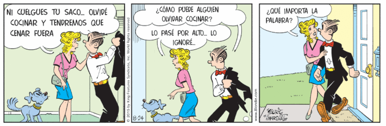 People OCR: ¿CÓMO PUEDE ALGUIEN OLVIDAR COCINAR? ¿QUÉ IMPORTA LA NI CUELGUES TU SACO. OLVIDÉ COCINAR Y TENDREMOS QUE PALABRA? LO PASÉ POR ALTO. LO IGNORÉ. CENAR FUERA 8-24 O 2015 by King Features Syndicatehc. World Rights reserved ¿CÓMO PUEDE ALGUIEN OLVIDAR COCINAR? ¿QUÉ IMPORTA LA NI CUELGUES TU SACO. OLVIDÉ COCINAR Y TENDREMOS QUE PALABRA? LO PASÉ POR ALTO. LO IGNORÉ. CENAR FUERA 8-24 O 2015 by King Features Syndicatehc. World Rights reserved