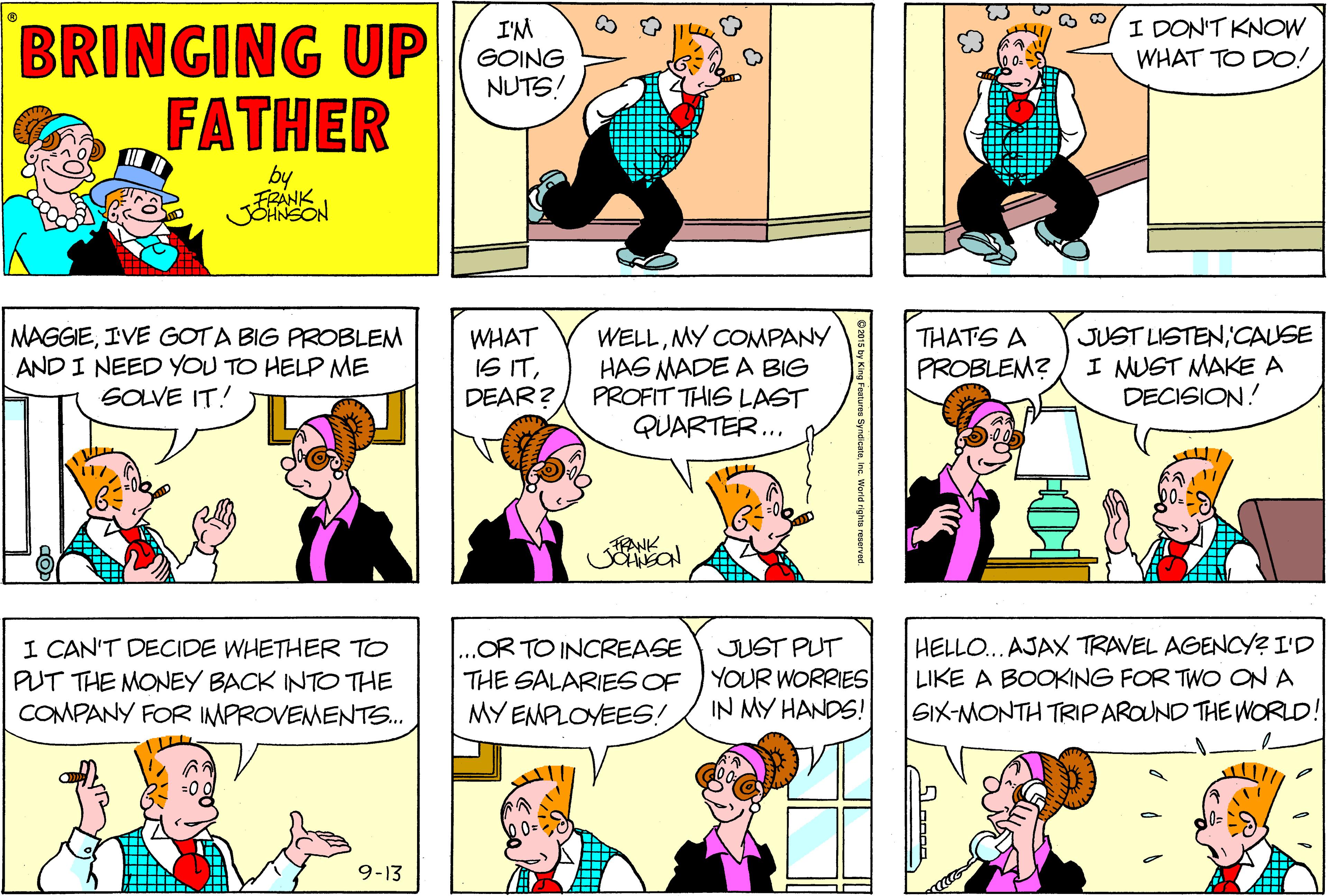 Comic book OCR: BRINGING UP FATHER I'M GOING NUTS! I DON'T KNOW WHAT TO DO! MAGGIEIVE GOTA BIG PROBLEM AND I NEED YOU TO HELP ME SOLVE IT! WELLMY COMPANY HAS MADE A BIG PROFIT THIS LAST QUARTER... JUST LISTEN'CAUSE I MUST MAKE A DECISION! WHAT IS ITDEAR? THATS A PROBLEM? ENK I CAN'T DECIDE WHETHER TO PUT THE MONEY BACK INTO THE COMPANY FOR IMPROVEMENTS. .OR TO INCREASE THE SALARIES OF YOUR WORRIES MY EMPLOYEES! HELLO... AJAX TRAVEL AGENCY? I'D LIKE A BOOKING FOR TWO ON A GIX-MONTH TRIPAROUND THE WORLD! JUST PUT IN MY HANDS! 9-13 BRINGING UP FATHER I'M GOING NUTS! I DON'T KNOW WHAT TO DO! MAGGIEIVE GOTA BIG PROBLEM AND I NEED YOU TO HELP ME SOLVE IT! WELLMY COMPANY HAS MADE A BIG PROFIT THIS LAST QUARTER... JUST LISTEN'CAUSE I MUST MAKE A DECISION! WHAT IS ITDEAR? THATS A PROBLEM? ENK I CAN'T DECIDE WHETHER TO PUT THE MONEY BACK INTO THE COMPANY FOR IMPROVEMENTS. .OR TO INCREASE THE SALARIES OF YOUR WORRIES MY EMPLOYEES! HELLO... AJAX TRAVEL AGENCY? I'D LIKE A BOOKING FOR TWO ON A GIX-MONTH TRIPAROUND THE WORLD! JUST PUT IN MY HANDS! 9-13