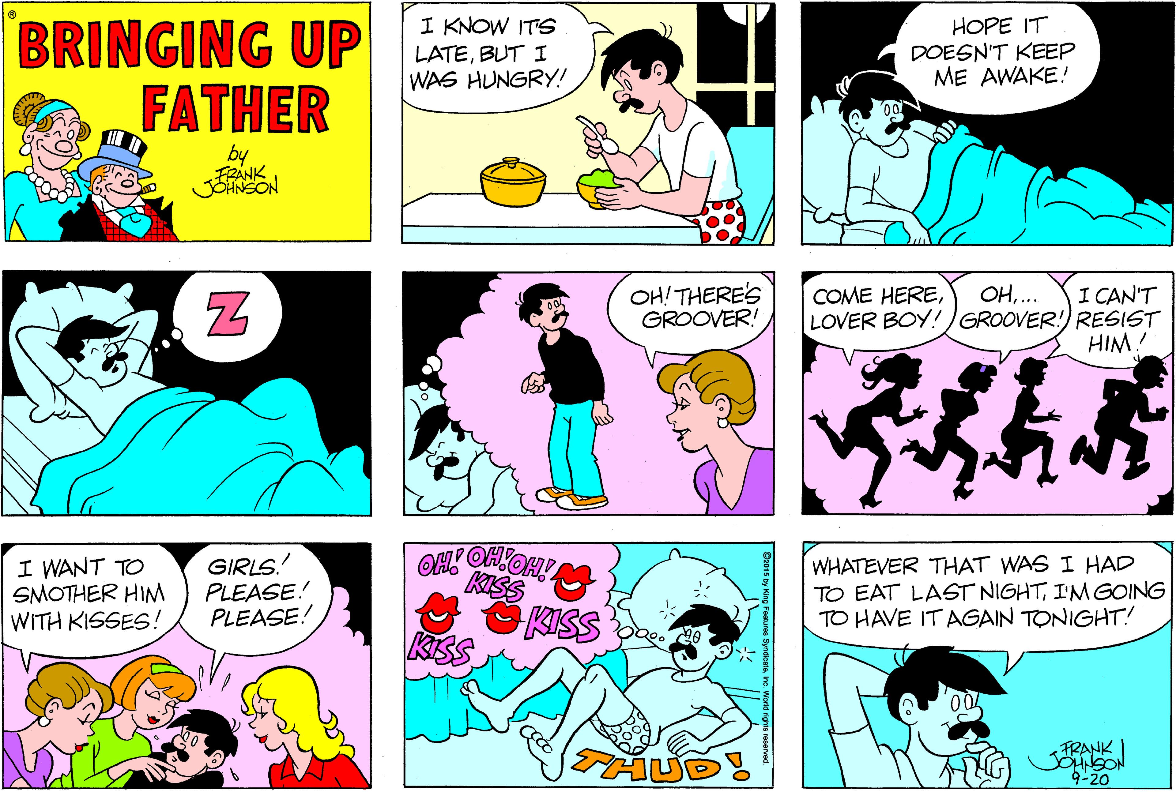Purple OCR: BRINGING UP FATHER I KNOW ITS LATEBUT I WAS HUNGRY! HOPE IT DOESN'T KEEP ME AWAKE! by FRANK JOHNSON OH! THERE'S GROOVER! I CAN'T LOVER BOY!)GROOVER!) RESIST HIM! COME HERE.. I WANT TO SMOTHER HIM WITH KISSES! GIRLS PLEASE! PLEASE! KISS KISS WHATEVER THAT WAS I HAD TO EAT LAST NIGHTI'M GOING TO HAVE IT AGAIN TONIGHT! FRANK JOHNSON 9-20 BRINGING UP FATHER I KNOW ITS LATEBUT I WAS HUNGRY! HOPE IT DOESN'T KEEP ME AWAKE! by FRANK JOHNSON OH! THERE'S GROOVER! I CAN'T LOVER BOY!)GROOVER!) RESIST HIM! COME HERE.. I WANT TO SMOTHER HIM WITH KISSES! GIRLS PLEASE! PLEASE! KISS KISS WHATEVER THAT WAS I HAD TO EAT LAST NIGHTI'M GOING TO HAVE IT AGAIN TONIGHT! FRANK JOHNSON 9-20