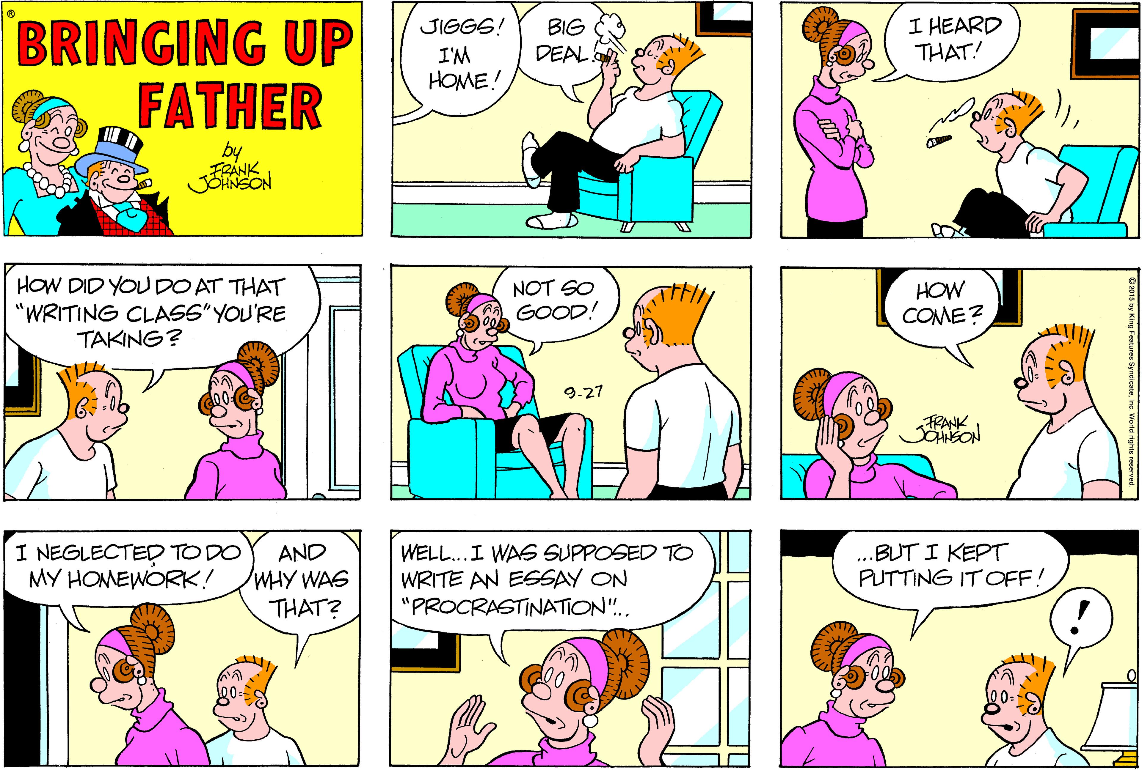 Magenta OCR: I HEARD THAT! BRINGING UP FATHER JIGGS! BIG DEAL. I'M HOME! by FRANK HOW DID YOUDO AT THAT "WRITING CLASS" YOU'RE TAKING? NOT SO GOOD! HOW COME? -27 FRANK I NEGLECTED TO DO MY HOMEWORK! AND WHY WAS THAT? WELL...I WAS SUPPOSED TO WRITE AN ESSAY ON "PROCRASTINATION".. BUT I KEPT PUTTING IT OFF! I HEARD THAT! BRINGING UP FATHER JIGGS! BIG DEAL. I'M HOME! by FRANK HOW DID YOUDO AT THAT "WRITING CLASS" YOU'RE TAKING? NOT SO GOOD! HOW COME? -27 FRANK I NEGLECTED TO DO MY HOMEWORK! AND WHY WAS THAT? WELL...I WAS SUPPOSED TO WRITE AN ESSAY ON "PROCRASTINATION".. BUT I KEPT PUTTING IT OFF!