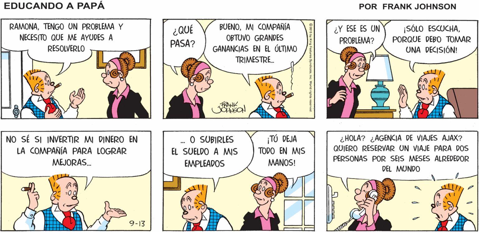 Sharing OCR: EDUCANDO A ¡ME VOLVERÉ ¡NO SÉ QUÉ HACER! LOCO! PAPA RAMONATENGO UN PROBLEMAY BUENOMI COMMPANÍA OBTUVO GRANDES ¿Y ESE ES UN PROBLEMA? ¡SÓLO ESCUCHA¿QUÉ PASA? NECESITO QUE ME AYUDES A PORQUE DEBO TOMAR RESOLVERLO GANANCIAS EN EL ÚLTIMO UNA DECISIÓN! TRIMESTRE. NO SÉ SI INVERTIR MI DINERO EN LA COMPAÑÍA PARA LOGRAR TÚ DEJA TODO EN MIS i HOLA? ¿AGENCIA DE VIAJES AJAX? QUIERO RESERVAR UN VIAJE PARA DOS . O SUBIRLES EL SUELDO A MIS PERSONAS POR SEIS MESES ALREDEDOR DEL MUNDO MEJORAS. EMPLEADOS MANOS! 9-13 EDUCANDO A ¡ME VOLVERÉ ¡NO SÉ QUÉ HACER! LOCO! PAPA RAMONATENGO UN PROBLEMAY BUENOMI COMMPANÍA OBTUVO GRANDES ¿Y ESE ES UN PROBLEMA? ¡SÓLO ESCUCHA¿QUÉ PASA? NECESITO QUE ME AYUDES A PORQUE DEBO TOMAR RESOLVERLO GANANCIAS EN EL ÚLTIMO UNA DECISIÓN! TRIMESTRE. NO SÉ SI INVERTIR MI DINERO EN LA COMPAÑÍA PARA LOGRAR TÚ DEJA TODO EN MIS i HOLA? ¿AGENCIA DE VIAJES AJAX? QUIERO RESERVAR UN VIAJE PARA DOS . O SUBIRLES EL SUELDO A MIS PERSONAS POR SEIS MESES ALREDEDOR DEL MUNDO MEJORAS. EMPLEADOS MANOS! 9-13