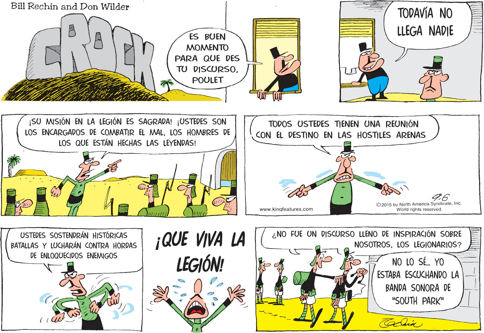 Line OCR: Bill Rechin and Don Wilder TODAVÍA NO LLEGA NADIE ES BUEN MOMENTO PARA QUE DES TU DISCURS0POULET SU MISIÓN EN LA LEGIÓN ES SAGRADA! ¡USTEDES SON LOS ENCARGADOS DE COMBATIR EL MALLOS HOMBRES DE LOS QUE ESTÁN HECHAS LAS LEYENDAS! TODOS USTEDES TIENEN UNA REUNIÓN CON EL DESTINO EN LAS HOSTILES ARENAS © 2015 by North America SyndicateInc. World rights reserved. www.kingfeatures.com ¿NO FUE UN DISCURSO LLENO DE INSPIRACIÓN SOBRE USTEDES SOSTENDRÁN HISTÓRICAS BATALLAS Y LUCHARÁN CONTRA HORDAS DE ENLOQUECIDOS ENEMIGOS ¡QUE VIVA LA LEGIÓN! NOSOTROSLOs LEGIONARIOS? NO LO SÉ. YO ESTABA ESCUCHANDO LA BANDA SONORA DE "SOUTH PARK" Bill Rechin and Don Wilder TODAVÍA NO LLEGA NADIE ES BUEN MOMENTO PARA QUE DES TU DISCURS0POULET SU MISIÓN EN LA LEGIÓN ES SAGRADA! ¡USTEDES SON LOS ENCARGADOS DE COMBATIR EL MALLOS HOMBRES DE LOS QUE ESTÁN HECHAS LAS LEYENDAS! TODOS USTEDES TIENEN UNA REUNIÓN CON EL DESTINO EN LAS HOSTILES ARENAS © 2015 by North America SyndicateInc. World rights reserved. www.kingfeatures.com ¿NO FUE UN DISCURSO LLENO DE INSPIRACIÓN SOBRE USTEDES SOSTENDRÁN HISTÓRICAS BATALLAS Y LUCHARÁN CONTRA HORDAS DE ENLOQUECIDOS ENEMIGOS ¡QUE VIVA LA LEGIÓN! NOSOTROSLOs LEGIONARIOS? NO LO SÉ. YO ESTABA ESCUCHANDO LA BANDA SONORA DE "SOUTH PARK"