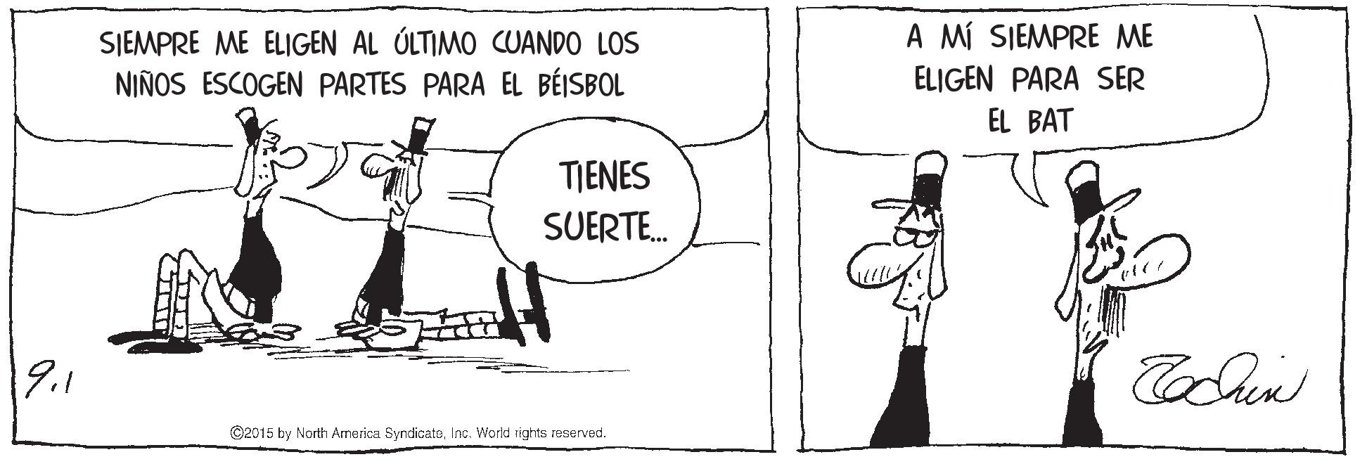 Elbow OCR: A MÍ SIEMPRE ME SIEMPRE ME ELIGEN AL ÚLTIMO CUANDO LOS NIÑOS ESCOGEN PARTES PARA EL BÉISBOL ELIGEN PARA SER EL BAT TIENES SUERTE. 19.1 ©2015 by North America SyndicateInc. World rights reserved. A MÍ SIEMPRE ME SIEMPRE ME ELIGEN AL ÚLTIMO CUANDO LOS NIÑOS ESCOGEN PARTES PARA EL BÉISBOL ELIGEN PARA SER EL BAT TIENES SUERTE. 19.1 ©2015 by North America SyndicateInc. World rights reserved.