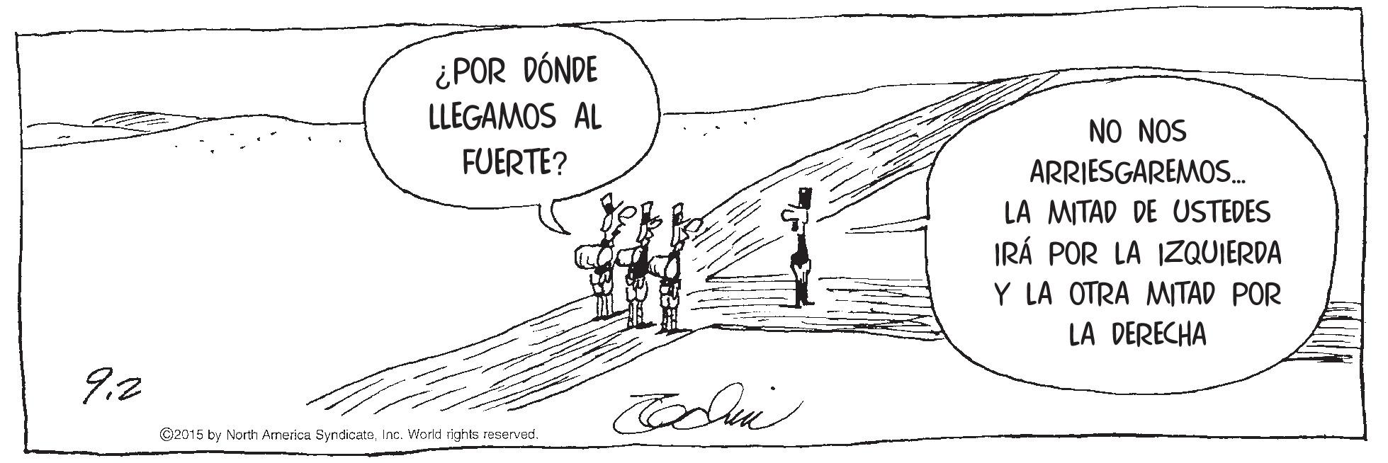 Illustration OCR: ¿POR DÓNDE LLEGAMOS AL NO NOS ARRIESGAREMOS. LA MITAD DE USTEDES IRÁ POR LA IZQUIERDA Y LA OTRA MITAD POR FUERTE? LA DERECHA 9.2 ©2015 by North America SyndicateInc. World rights reserved. ¿POR DÓNDE LLEGAMOS AL NO NOS ARRIESGAREMOS. LA MITAD DE USTEDES IRÁ POR LA IZQUIERDA Y LA OTRA MITAD POR FUERTE? LA DERECHA 9.2 ©2015 by North America SyndicateInc. World rights reserved.