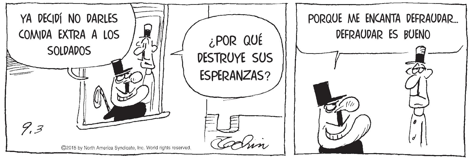 Art OCR: YA DECIDÍ NO DARLES COMIDA EXTRA A LOS PORQUE ME ENCANTA DEFRAUDAR. DEFRAUDAR ES BUENO ¿POR QUÉ DESTRUYE SUS SOLDADOS ESPERANZAS? 9.3 Cochin ©2015 by North America SyndicateInc. World rights reserved. YA DECIDÍ NO DARLES COMIDA EXTRA A LOS PORQUE ME ENCANTA DEFRAUDAR. DEFRAUDAR ES BUENO ¿POR QUÉ DESTRUYE SUS SOLDADOS ESPERANZAS? 9.3 Cochin ©2015 by North America SyndicateInc. World rights reserved.