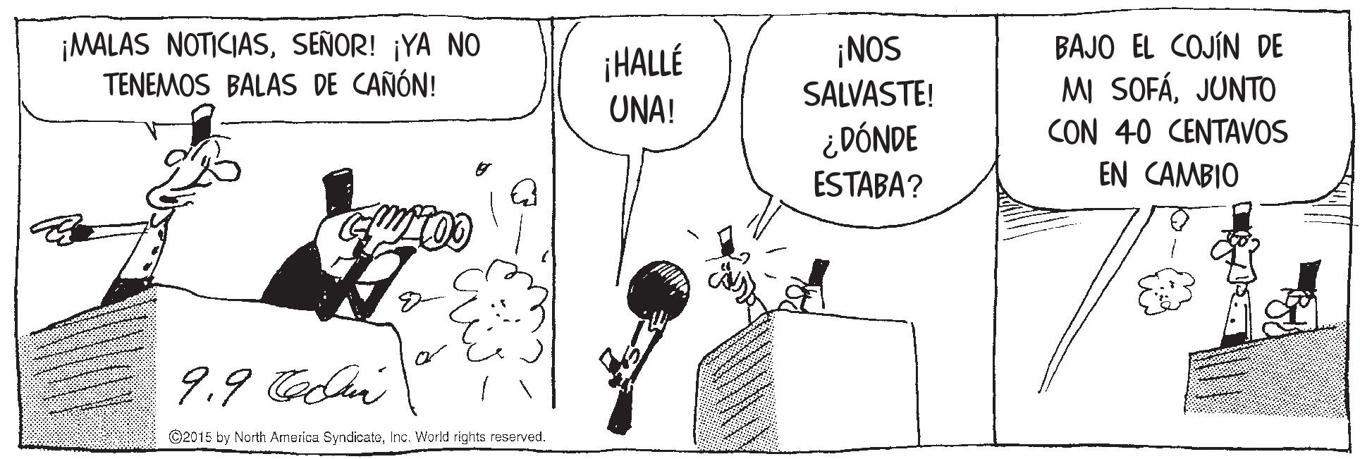 Black-and-white OCR: ¡MALAS NOTICIASSEÑOR! ¡YA NO TENEMOS BALAS DE CAÑÓN! HALLÉ UNA! ¡NOS SALVASTE! BAJO EL COJÍN DE MI SOFÁJUNTO CON 40 CENTAVOS ¿DÓNDE ESTABA? EN CAMBIO 9.9 Celei ©2015 by North Armerica SyndicatoInc. World rights reserved. ¡MALAS NOTICIASSEÑOR! ¡YA NO TENEMOS BALAS DE CAÑÓN! HALLÉ UNA! ¡NOS SALVASTE! BAJO EL COJÍN DE MI SOFÁJUNTO CON 40 CENTAVOS ¿DÓNDE ESTABA? EN CAMBIO 9.9 Celei ©2015 by North Armerica SyndicatoInc. World rights reserved.