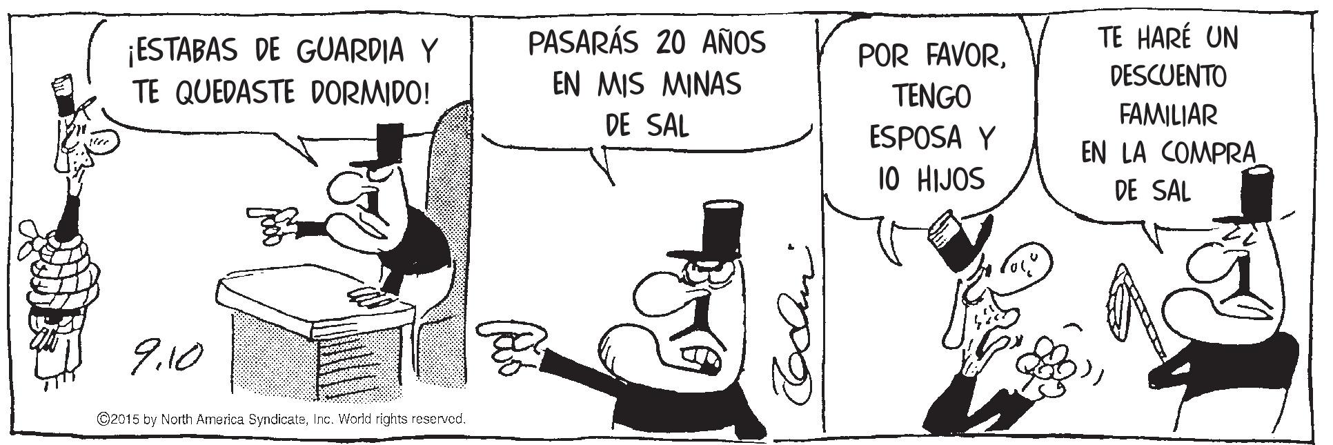 Art OCR: TE HARÉ UN ¡ESTABAS DE GUARDIA Y TE QUEDASTE DORMIDO! PASARÁS 20 AÑOS EN MIS MINAS POR FAVORTENGO DESCUENTO FAMILIAR EN LA COMPRA DE SAL ESPOSA Y 10 HIJOS DE SAL 9.10 ©2015 by North America SyndicateInc. Workd rights reserved. TE HARÉ UN ¡ESTABAS DE GUARDIA Y TE QUEDASTE DORMIDO! PASARÁS 20 AÑOS EN MIS MINAS POR FAVORTENGO DESCUENTO FAMILIAR EN LA COMPRA DE SAL ESPOSA Y 10 HIJOS DE SAL 9.10 ©2015 by North America SyndicateInc. Workd rights reserved.