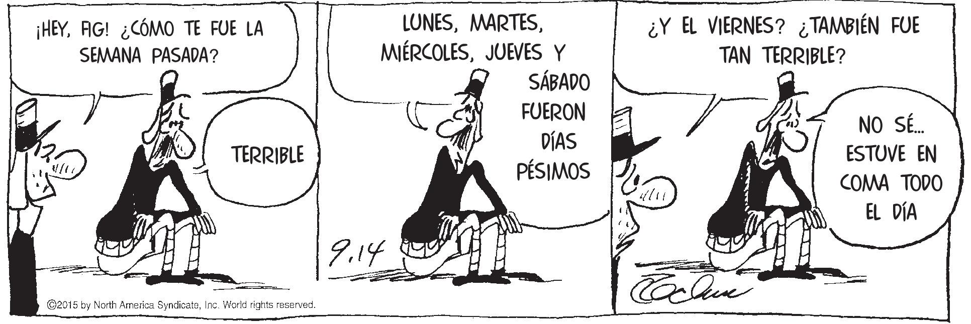 Parallel OCR: ¿Y EL VIERNES? ¿ TAMBIÉN FUE TAN TERRIBLE? LUNESJUEVES Y SÁBADO FUERON DÍAS PÉSIMOS ¡HEYAG! ¿CÓMO TE FUE LA SEMANA PASADA? NO SÉ. ESTUVE EN TERRIBLE COMA TODO EL DÍA 9.14 ©2015 by North America SyndicateInc. World rights reserved. ¿Y EL VIERNES? ¿ TAMBIÉN FUE TAN TERRIBLE? LUNESJUEVES Y SÁBADO FUERON DÍAS PÉSIMOS ¡HEYAG! ¿CÓMO TE FUE LA SEMANA PASADA? NO SÉ. ESTUVE EN TERRIBLE COMA TODO EL DÍA 9.14 ©2015 by North America SyndicateInc. World rights reserved.