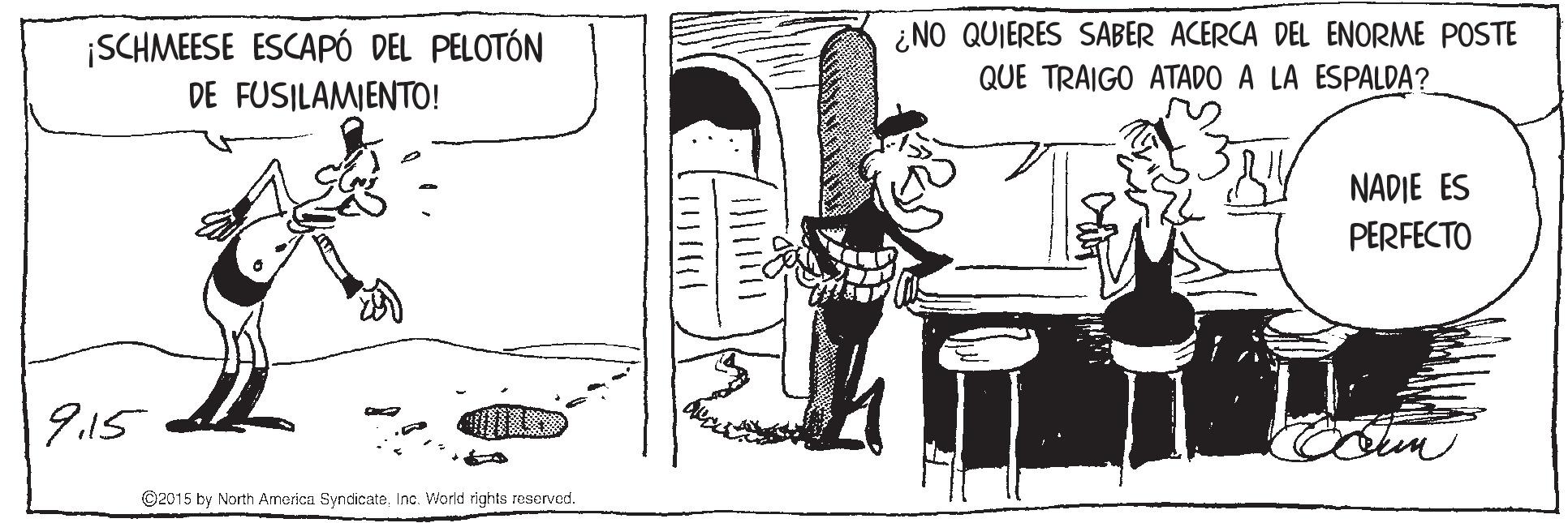 Drawing OCR: ¡SCHMEESE ESCAPÓ DEL PELOTÓN DE FUSILAMIENTO! ¿NO QUIERES SABER ACERCA DEL ENORME POSTE QUE TRAIGO ATADO A LA ESPALDA? NADIE ES PERFECTO 9.15 Colem ©2015 by North America SyndicateInc. World rights reserved. ¡SCHMEESE ESCAPÓ DEL PELOTÓN DE FUSILAMIENTO! ¿NO QUIERES SABER ACERCA DEL ENORME POSTE QUE TRAIGO ATADO A LA ESPALDA? NADIE ES PERFECTO 9.15 Colem ©2015 by North America SyndicateInc. World rights reserved.