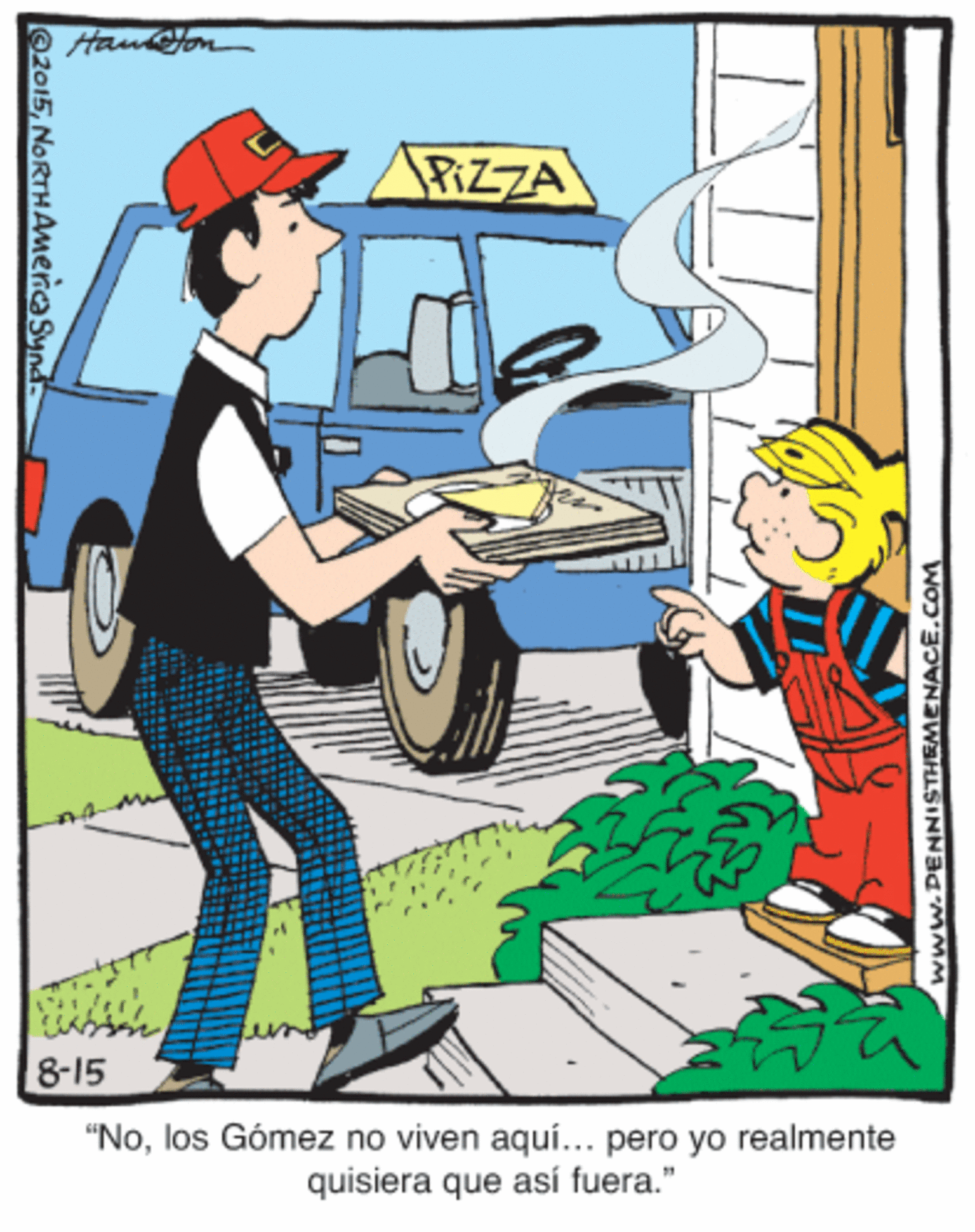 Job OCR: Hauon PIZZA prem 8-15 "Nolos Gómez no viven aquí... pero yo realmente quisiera que así fuera." 2015NORTHAmencaSynd www.DENNISTHEMENACE.COM Hauon PIZZA prem 8-15 "Nolos Gómez no viven aquí... pero yo realmente quisiera que así fuera." 2015NORTHAmencaSynd www.DENNISTHEMENACE.COM