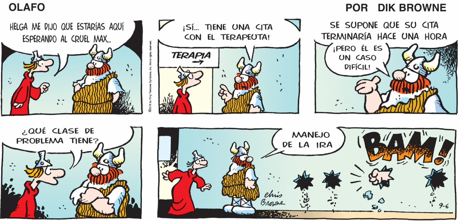 Rectangle OCR: ¿ ENTRÓ AQUÍ UN PAR DE TIPOS GRANDULONES? ASÍ SÓLO SIGA OLAFO ES. EL LODO EL AMARGADO DiK BROWNE SE SUPONE QUE SU CITA TERMINARÍA HACE UNA HORA HELGA ME DIJO QUE ESTARÍAS AQUÍ ¡Sí. TIENE UNA CITA CON EL TERAPEUTA! ESPERANDO AL CRUEL MAX. ¡PERO ÉL ES UN CASO DIFÍCIL! TERAPIA ¿QUÉ CLASE DE PROBLEMA TIENE? BAM MANEJO DE LA IRA ehis Browne 9-6 ¿ ENTRÓ AQUÍ UN PAR DE TIPOS GRANDULONES? ASÍ SÓLO SIGA OLAFO ES. EL LODO EL AMARGADO DiK BROWNE SE SUPONE QUE SU CITA TERMINARÍA HACE UNA HORA HELGA ME DIJO QUE ESTARÍAS AQUÍ ¡Sí. TIENE UNA CITA CON EL TERAPEUTA! ESPERANDO AL CRUEL MAX. ¡PERO ÉL ES UN CASO DIFÍCIL! TERAPIA ¿QUÉ CLASE DE PROBLEMA TIENE? BAM MANEJO DE LA IRA ehis Browne 9-6