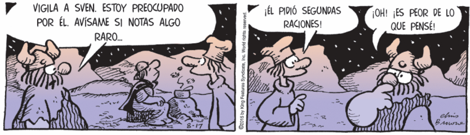 Mammal OCR: VIGILA À SVEN. ESTOY PREOCUPADO jÉL PIDIÓ SEGUNDAS POR ÉL. AVÍSAME SI NOTAS ALGO RARO. OH! ¡ES PEOR DE LO QUE PENSÉ! RACIONES! 8-17 C2015 by King Features SyndicateInc. World rights reserve VIGILA À SVEN. ESTOY PREOCUPADO jÉL PIDIÓ SEGUNDAS POR ÉL. AVÍSAME SI NOTAS ALGO RARO. OH! ¡ES PEOR DE LO QUE PENSÉ! RACIONES! 8-17 C2015 by King Features SyndicateInc. World rights reserve