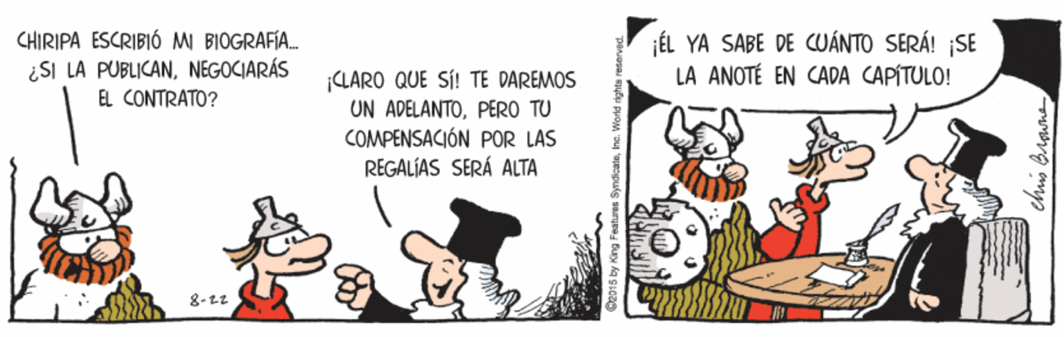 Conversation OCR: CHIRIPA ESCRIBIÓ MI BIOGRAFÍA. ¿SI LA PUBLICANNEGOCIARÁS EL CONTRATO? ¡ÉL YA SABE DE CUÁNTO SERÁ! ¡SE LA ANOTÉ EN CADA CAPÍTULO! LARO QUE SÍ! TE DAREMOS UN ADELANTOPERO TU COMPENSACIÓN POR LAS REGALÍAS SERÁ ALTA 8-22 ©2015 by King Features SyndicateIne. World rights a chis Brguna CHIRIPA ESCRIBIÓ MI BIOGRAFÍA. ¿SI LA PUBLICANNEGOCIARÁS EL CONTRATO? ¡ÉL YA SABE DE CUÁNTO SERÁ! ¡SE LA ANOTÉ EN CADA CAPÍTULO! LARO QUE SÍ! TE DAREMOS UN ADELANTOPERO TU COMPENSACIÓN POR LAS REGALÍAS SERÁ ALTA 8-22 ©2015 by King Features SyndicateIne. World rights a chis Brguna