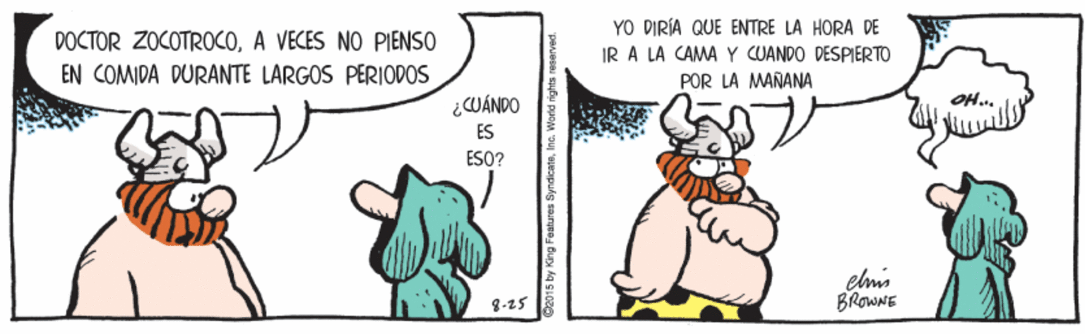 Line OCR: YO DIRÍA QUE ENTRE LA HORA DE IR A LA CAMA Y CUANDO DESPIERTO POR LA MAÑANA DOCTOR ZOCOTROCOA VECES NO PIENSO EN COMIDA DURANTE LARGOS PERIODOS ¿WÁNDO ÉS OH.. ESO? 8-25 BROWNE D2015 by King Features SyndicaisYO DIRÍA QUE ENTRE LA HORA DE IR A LA CAMA Y CUANDO DESPIERTO POR LA MAÑANA DOCTOR ZOCOTROCOA VECES NO PIENSO EN COMIDA DURANTE LARGOS PERIODOS ¿WÁNDO ÉS OH.. ESO? 8-25 BROWNE D2015 by King Features Syndicais