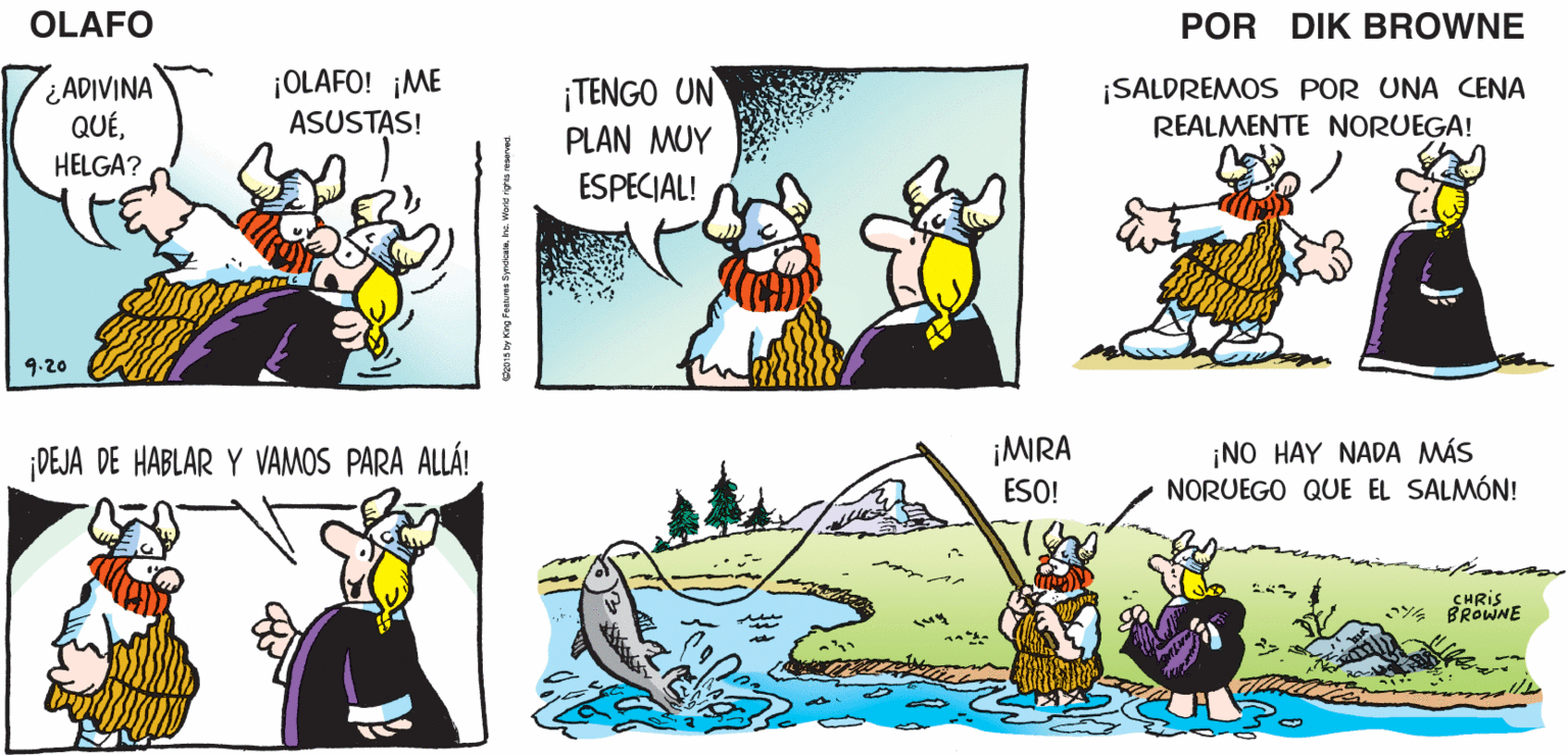 Art OCR: ¡ALÉGRATEHE VUELTO! NI SIQUIERA ME DI CUENTA DE QUE TE HABÍAS IDO! OLAFO EL AMARGADO DIK BROWNE ADIVINA QUÉHELGA? ¡OLAFO! ¡ME ASUSTAS! ¡TENGO UN PLAN MUY ¡SALDREMOS POR UNA CENA REALMENTE NORUEGA! ESPECIAL! 9.20 ¡NO HAY NADA MÁS NORUEGO QUE EL SALMÓN! DEJA DE HABLAR Y VAMOS PARA ALLÁ! ¡MIRA ESO! CHRIS BROWNE ¡ALÉGRATEQUERIDA ESPOSAHE VUELTO! NI SIQUIERA ME DI CUENTA DE QUE TE HABÍAS IDO! OLAFO EL AMARGADO DIK BROWNE ADIVINA QUÉHELGA? ¡OLAFO! ¡ME ASUSTAS! ¡TENGO UN PLAN MUY ¡SALDREMOS POR UNA CENA REALMENTE NORUEGA! ESPECIAL! 9.20 ¡NO HAY NADA MÁS NORUEGO QUE EL SALMÓN! DEJA DE HABLAR Y VAMOS PARA ALLÁ! ¡MIRA ESO! CHRIS BROWNE