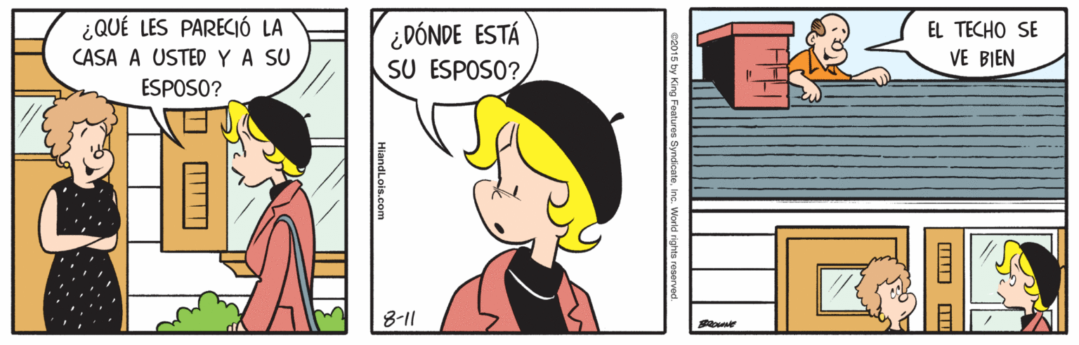 Happy OCR: ¿QUÉ LES PARECIÓ LA ¿DÓNDE ESTÁ SU ESPOSO? EL TECHO SE CASA A USTED YA SU VE BIEN ESPOSO? 8-11 015 by King Features SyndicateInc. World rights rese HlandLois.com ¿QUÉ LES PARECIÓ LA ¿DÓNDE ESTÁ SU ESPOSO? EL TECHO SE CASA A USTED YA SU VE BIEN ESPOSO? 8-11 015 by King Features SyndicateInc. World rights rese HlandLois.com