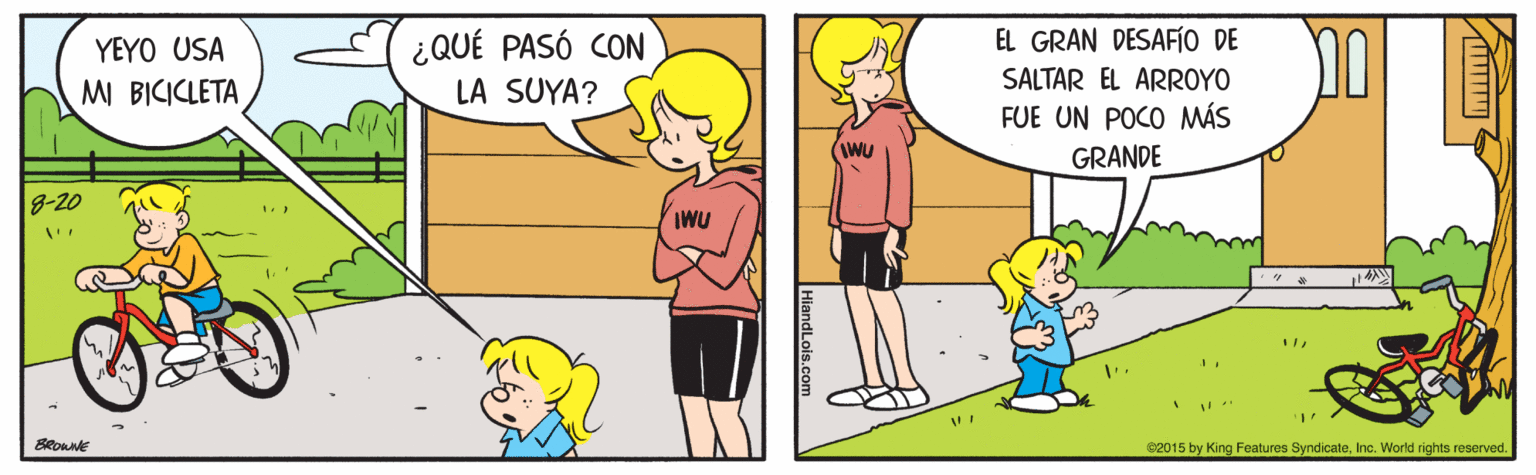 Mode of transport OCR: EL GRAN DESAFÍO DE ¿QUÉ PASÓ CON LA SUYA? YEYO USA SALTAR EL ARROYO M BICICLETA FUE UN POCO MÁS IWU GRANDE 8-20 IWU BRoune 62015 by King Features SyndicateInc. World rights reserved. EL GRAN DESAFÍO DE ¿QUÉ PASÓ CON LA SUYA? YEYO USA SALTAR EL ARROYO M BICICLETA FUE UN POCO MÁS IWU GRANDE 8-20 IWU BRoune 62015 by King Features SyndicateInc. World rights reserved.