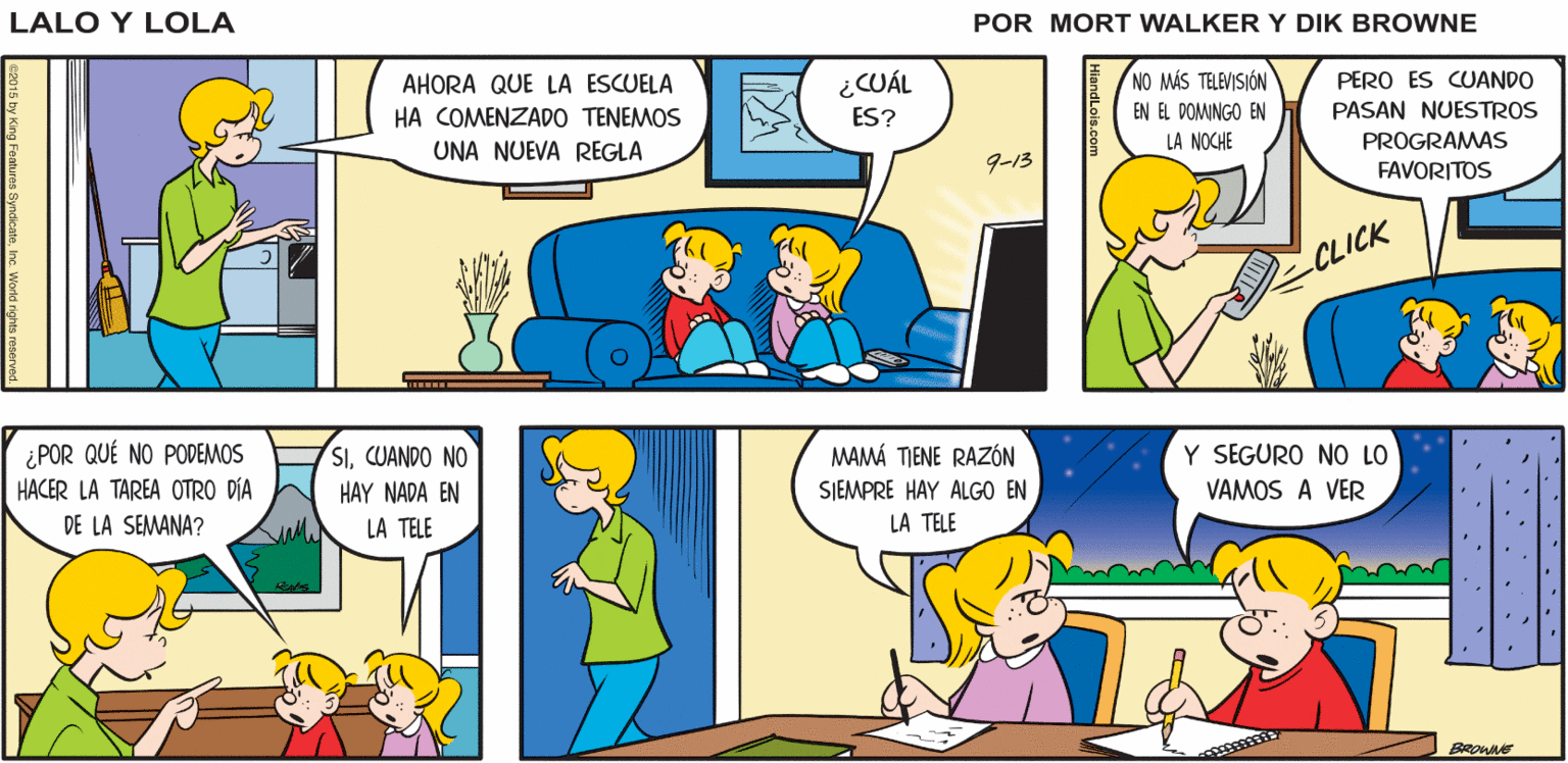 Rectangle OCR: Lalo y Lola BRIAN WALKER GREG AHORA QUE LA ESCUELA ¿CUÁL NO MÁS TELEVISIÓN PERO ES CUANDO HA COMENZADO TENEMOS ES? PASAN NUESTROS EN EL DOMINGO EN UNA NUEVA REGLA LA NOCHE PROGRAMAS 9-13 FAVORITOS CLICK ¿POR QUÉ NO PODEMOS HACER LA TAREA OTRO DÍA SICUANDO NO HAY NADA EN MAMÁ TIENE RAZÓN Y SEGURO NO LO SJEMPRE HAY ALGO EN VAMOS A VER DE LA SEMANA? LA TELE LA TELE BROWNE HiandLois.com Lalo y Lola BRIAN WALKER GREG AHORA QUE LA ESCUELA ¿CUÁL NO MÁS TELEVISIÓN PERO ES CUANDO HA COMENZADO TENEMOS ES? PASAN NUESTROS EN EL DOMINGO EN UNA NUEVA REGLA LA NOCHE PROGRAMAS 9-13 FAVORITOS CLICK ¿POR QUÉ NO PODEMOS HACER LA TAREA OTRO DÍA SICUANDO NO HAY NADA EN MAMÁ TIENE RAZÓN Y SEGURO NO LO SJEMPRE HAY ALGO EN VAMOS A VER DE LA SEMANA? LA TELE LA TELE BROWNE HiandLois.com