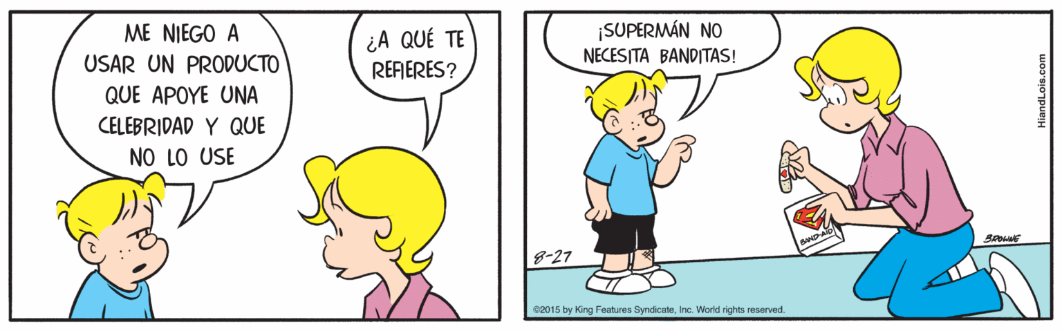 Line OCR: ME NIEGO A USAR UN PRODUCTO ¡SUPERMÁN NO NECESITA BANDITAS! ¿A QUÉ TE REFERES? QUE APOYE UNA CELEBRIDAD Y QUE NO LO USE BROWNE 8-27 C2015 by King Features SyndicateInc. World rights reserved. HiandLois.com ME NIEGO A USAR UN PRODUCTO ¡SUPERMÁN NO NECESITA BANDITAS! ¿A QUÉ TE REFERES? QUE APOYE UNA CELEBRIDAD Y QUE NO LO USE BROWNE 8-27 C2015 by King Features SyndicateInc. World rights reserved. HiandLois.com