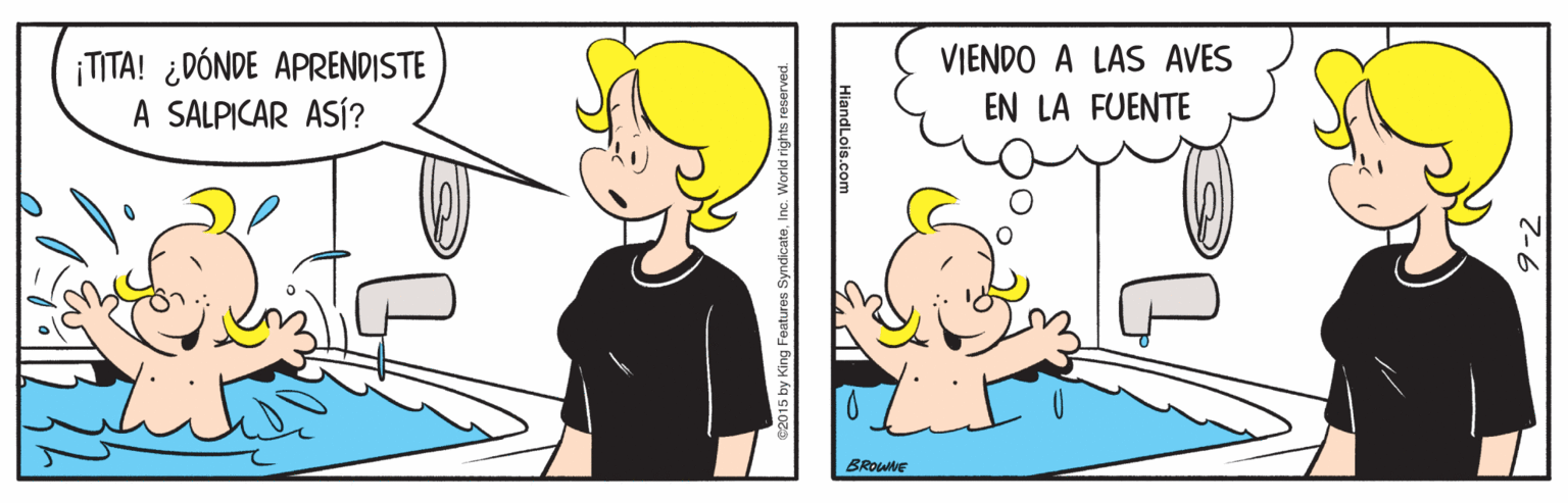 Organism OCR: VIENDO A LAS AVES ¡TITA! ¿DÓNDE APRENDISTE A SALPICAR ASÍ? EN LA FUENTE BROWNE HiandLois.com Features SyndicateInc VIENDO A LAS AVES ¡TITA! ¿DÓNDE APRENDISTE A SALPICAR ASÍ? EN LA FUENTE BROWNE HiandLois.com Features Syndicate
