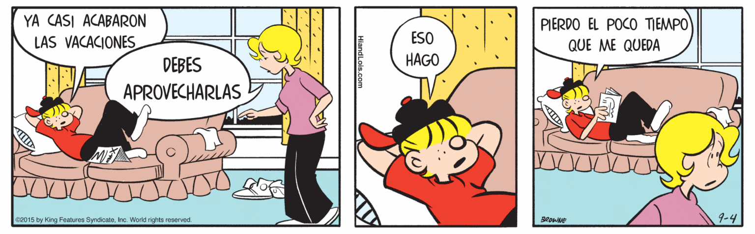 Happy OCR: YA CASI ACABARON PIERDO EL POCO TIEMPO LAS VACACIONES ESO QUE ME QUEDA DEBES HAGO APROVECHARLAS e2015 by King Features SyndicateInc. World rights reserved. BROWNE 9-4 HiandLois.com YA CASI ACABARON PIERDO EL POCO TIEMPO LAS VACACIONES ESO QUE ME QUEDA DEBES HAGO APROVECHARLAS e2015 by King Features SyndicateInc. World rights reserved. BROWNE 9-4 HiandLois.com