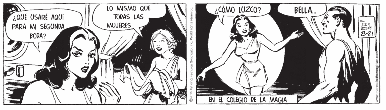 Navel OCR: LO MISMO QUE ¿CÓMO LUZCO? BELLA. ¿QUÉ USARÉ AQUÍ TODAS LAS MUJERES PARA MI SEGUNDA BODA? 8-21 EN EL COLEGIO DE LA MAGIA 2015 by King Featu ros SyncicatoIna. World rights roservod. w.mandrakethernagician.com LO MISMO QUE ¿CÓMO LUZCO? BELLA. ¿QUÉ USARÉ AQUÍ TODAS LAS MUJERES PARA MI SEGUNDA BODA? 8-21 EN EL COLEGIO DE LA MAGIA 2015 by King Featu ros SyncicatoIna. World rights roservod. w.mandrakethernagician.com