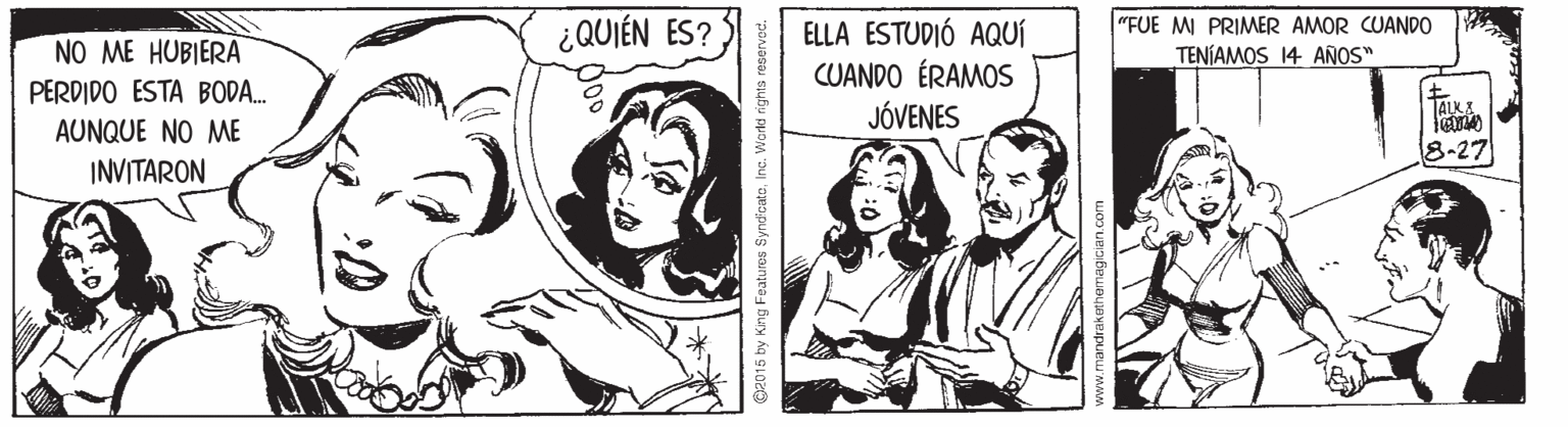 Cartoon OCR: ¿QUIÉN ES? "FUE MI PRIMER AMOR CUANDO TENÍAMOS 14 AÑOS" NO ME HUBIERA PERDIDO ESTA BODA. ELLA ESTUDIÓ AQUÍ CUANDO ÉRAMOS JÓVENES TALK AUNQUE NO ME 8-27 INVITARON O2015 by Kng Features SyndicateInc. Workd rights nandrakethemagicianc ¿QUIÉN ES? "FUE MI PRIMER AMOR CUANDO TENÍAMOS 14 AÑOS" NO ME HUBIERA PERDIDO ESTA BODA. ELLA ESTUDIÓ AQUÍ CUANDO ÉRAMOS JÓVENES TALK AUNQUE NO ME 8-27 INVITARON O2015 by Kng Features SyndicateInc. Workd rights nandrakethemagicianc