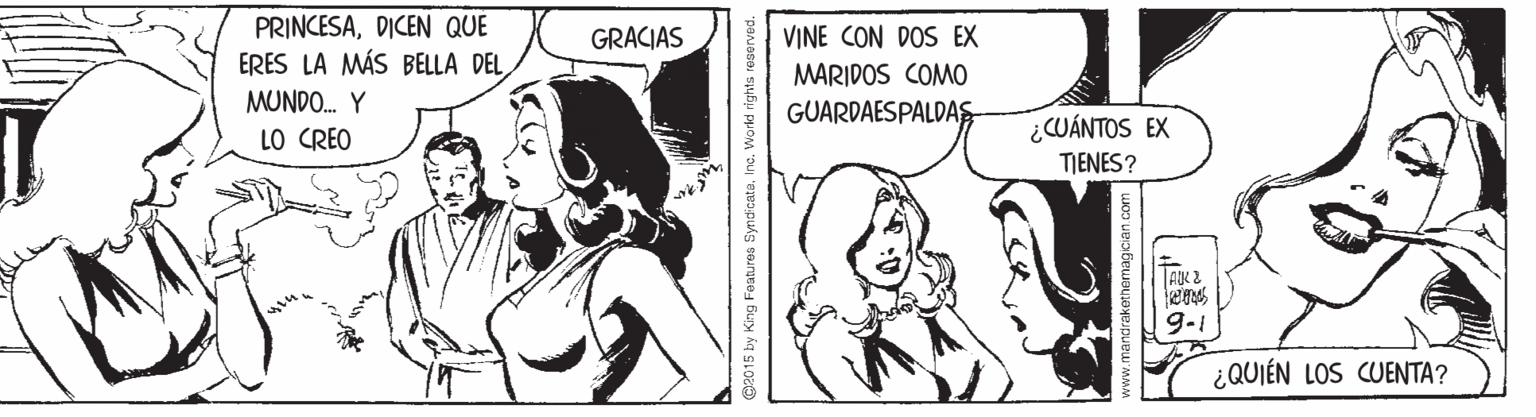 Art OCR: PRINCESADICEN QUE ERES LA MÁS BELLA DEL GRACIAS VINE CON DOS EX MARIDOS COMO MUNDO. Y GUARDAESPALDAS LO CREO ¿CUÁNTOS EX TIENES? TAK 2 9-1 ¿QUIÉN LOS CUENTA? C0 15 by King Festures SyndicataInc. Word rights PRINCESADICEN QUE ERES LA MÁS BELLA DEL GRACIAS VINE CON DOS EX MARIDOS COMO MUNDO. Y GUARDAESPALDAS LO CREO ¿CUÁNTOS EX TIENES? TAK 2 9-1 ¿QUIÉN LOS CUENTA? C0 15 by King Festures SyndicataInc. Word rights