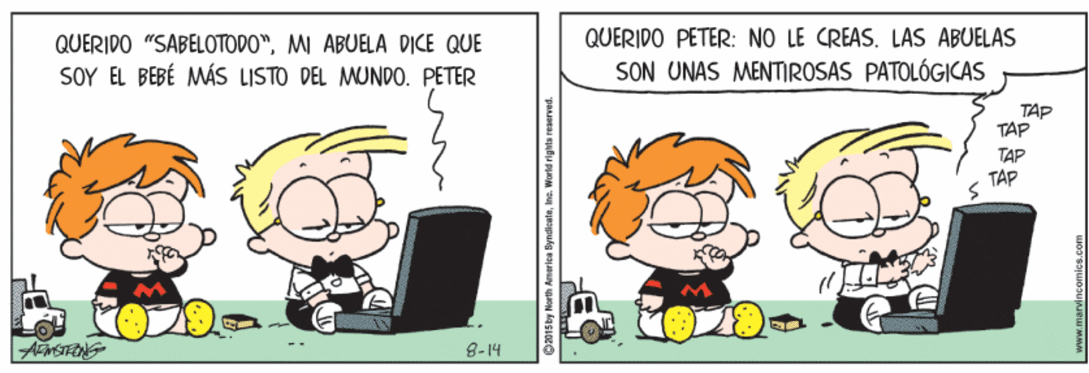 Fictional character OCR: QUERIDO "SABELOTODO"MI ABUELA DICE QUE QUERIDO PETER: NO LE CREAS. LAS ABUELAS SOY EL BEBÉ MÁS LISTO DEL MUNDO. PETER SON UNAS MENTIROSAS PATOLÓGICAS TAP TAP TAP TAP 8-14 C015by North America SyndicateInc. World rights reserved. QUERIDO "SABELOTODO"MI ABUELA DICE QUE QUERIDO PETER: NO LE CREAS. LAS ABUELAS SOY EL BEBÉ MÁS LISTO DEL MUNDO. PETER SON UNAS MENTIROSAS PATOLÓGICAS TAP TAP TAP TAP 8-14 C015by North America SyndicateInc. World rights reserved.