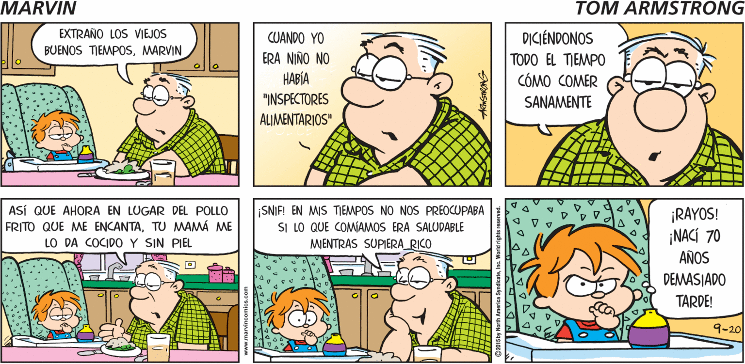 Organism OCR: TOM ARMSTRONGS ESTOY MARVIN ABURRIDO EXTRAÑO LOS VIEJOS BUENOS TIEMPOSMARVIN DICIÉNDONOS CUANDO YO ERA NIÑO NO TODO EL TIEMPO ???? "INSPECTORES ALIMENTARIOS" CÓMO COMER SANAMENTE ASÍ QUE AHORA EN LUGAR DEL POLLO FRITO QUE ME ENCANTATU MAMÁ ME LO DA COCIDO Y SIN PIEL SNIF! EN MIS TIEMPOS NO NOS PREOCUPABA SI LO QUE COMÍAMOS ERA SALUDABLE MIENTRAS SUPIERA_RICO ¡RAYOS! ¡NACÍ 70 AÑOS DEMASIADO TARDE! 9-20 TOM ARMSTRONGS ESTOY MARVIN ABURRIDO EXTRAÑO LOS VIEJOS BUENOS TIEMPOSMARVIN DICIÉNDONOS CUANDO YO ERA NIÑO NO TODO EL TIEMPO ???? "INSPECTORES ALIMENTARIOS" CÓMO COMER SANAMENTE ASÍ QUE AHORA EN LUGAR DEL POLLO FRITO QUE ME ENCANTATU MAMÁ ME LO DA COCIDO Y SIN PIEL SNIF! EN MIS TIEMPOS NO NOS PREOCUPABA SI LO QUE COMÍAMOS ERA SALUDABLE MIENTRAS SUPIERA_RICO ¡RAYOS! ¡NACÍ 70 AÑOS DEMASIADO TARDE! 9-20