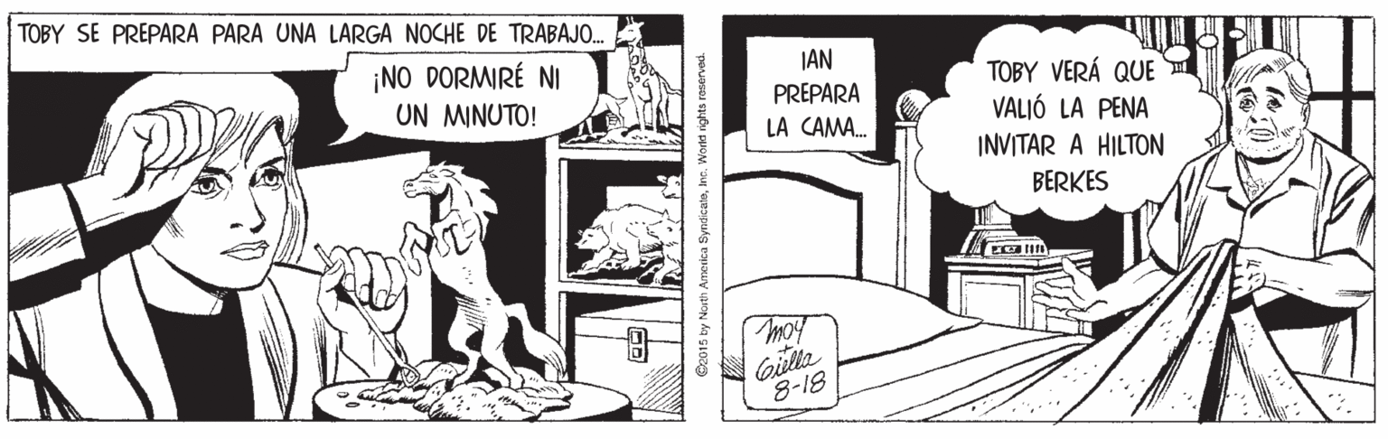 Art OCR: TOBY SE PREPARA PARA UNA LARGA NOCHE DE TRABAJO. ¡NO DORMIRÉ NI UN MINUTO! JAN TOBY VERÁ QUE VALIÓ LA PENA PREPARA LA CAMA. INVITAR A HILTON BERKES Gilla 8-18 @2015 by North Amerka SyndicateIns. Workd rights raserved. TOBY SE PREPARA PARA UNA LARGA NOCHE DE TRABAJO. ¡NO DORMIRÉ NI UN MINUTO! JAN TOBY VERÁ QUE VALIÓ LA PENA PREPARA LA CAMA. INVITAR A HILTON BERKES Gilla 8-18 @2015 by North Amerka SyndicateIns. Workd rights raserved.